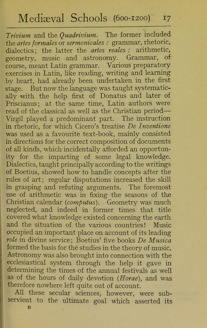 Trivium and the Quadrivium. The former included the artes formales or sermonicales : grammar, rhetoric, dialectics; the latter the artes reales : arithmetic, geometry, music and astronomy. Grammar, of course, meant Latin grammar. Various preparatory exercises in Latin, like reading, writing and leaming by heart, had already been undertaken in the first stage. But now the language was taught systematic- ally with the help first of Donatus and later of Priscianus; at the same time, Latin authors were read of the classical as well as the Christian period— Virgil played a predominant part. The instruction in rhetoric, for which Cicero’s treatise De Inventione was used as a favourite text-book, mainly consisted in directions for the correct composition of documents of all kinds, which incidentally afforded an opportun- ity for the imparting of some legal knowledge. Dialectics, taught principally according to the writings of Boetius, showed how to handle concepts after the rules of art; regulär disputations increased the skill in grasping and refuting arguments. The foremost use of arithmetic was in fixing the seasons of the Christian calendar (computus). Geometry was much neglected, and indeed in former times that title covered what knowledge existed conceming the earth and the Situation of the various countries! Music occupied an important place on account of its leading role in divine Service; Boetius’ five books De Musica formed the basis for the studies in the theory of music. Astronomy was also brought into connection with the ecclesiastical System through the help it gave in determining the times of the annual festivals as well as of the hours of daily devotion (Horae), and was therefore nowhere left quite out of account. All these secular Sciences, however, were sub- servient to the ultimate goal which asserted its B