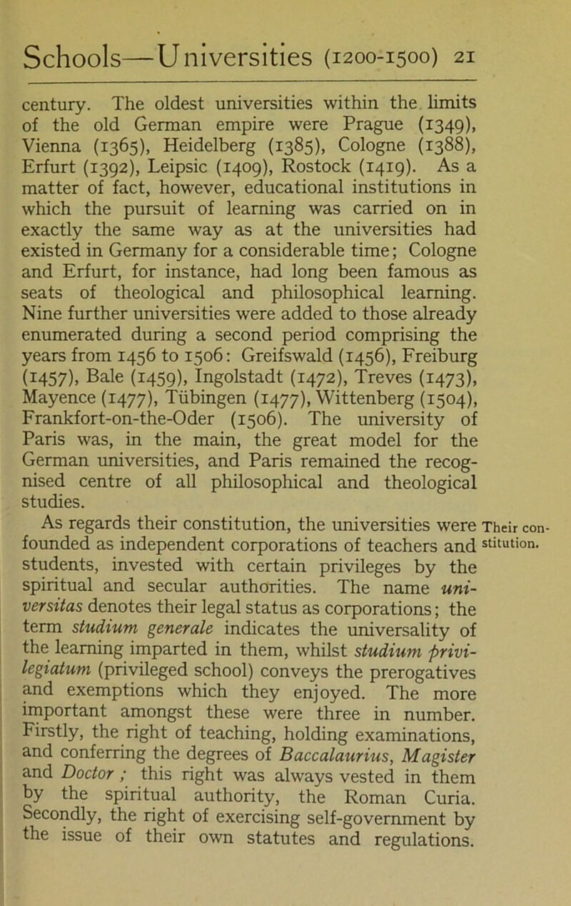 Century. The oldest universities within the limits of the old German empire were Prague (1349), Vienna (1365), Heidelberg (1385), Cologne (1388), Erfurt (1392), Leipsic (1409), Rostock (1419). As a matter of fact, however, educational institutions in which the pursuit of learning was carried on in exactly the same way as at the universities had existed in Germany for a considerable time; Cologne and Erfurt, for instance, had long been famous as seats of theological and philosophical learning. Nine further universities were added to those already enumerated during a second period comprising the years from 1456 to 1506: Greifswald (1456), Freiburg (1457). Bale (1459). Ingolstadt (1472), Treves (1473), Mayence (1477), Tübingen (1477), Wittenberg (1504), Frankfort-on-the-Oder (1506). The university of Paris was, in the main, the great model for the German universities, and Paris remained the recog- nised centre of all philosophical and theological studies. As regards their Constitution, the universities were Their con- founded as independent corporations of teachers and stitution- students, invested with certain Privileges by the spiritual and secular authorities. The name Uni- versitas denotes their legal status as corporations; the term Studium generale indicates the universality of the learning imparted in them, whilst Studium privi- legiatum (privileged school) conveys the prerogatives and exemptions which they enjoyed. The more important amongst these were three in number. Firstly, the right of teaching, holding examinations, and conferring the degrees of Baccalaurius, Magister and Doctor ; this right was always vested in them by the spiritual authority, the Roman Curia. Secondly, the right of exercising self-government by the issue of their own Statutes and regulations.