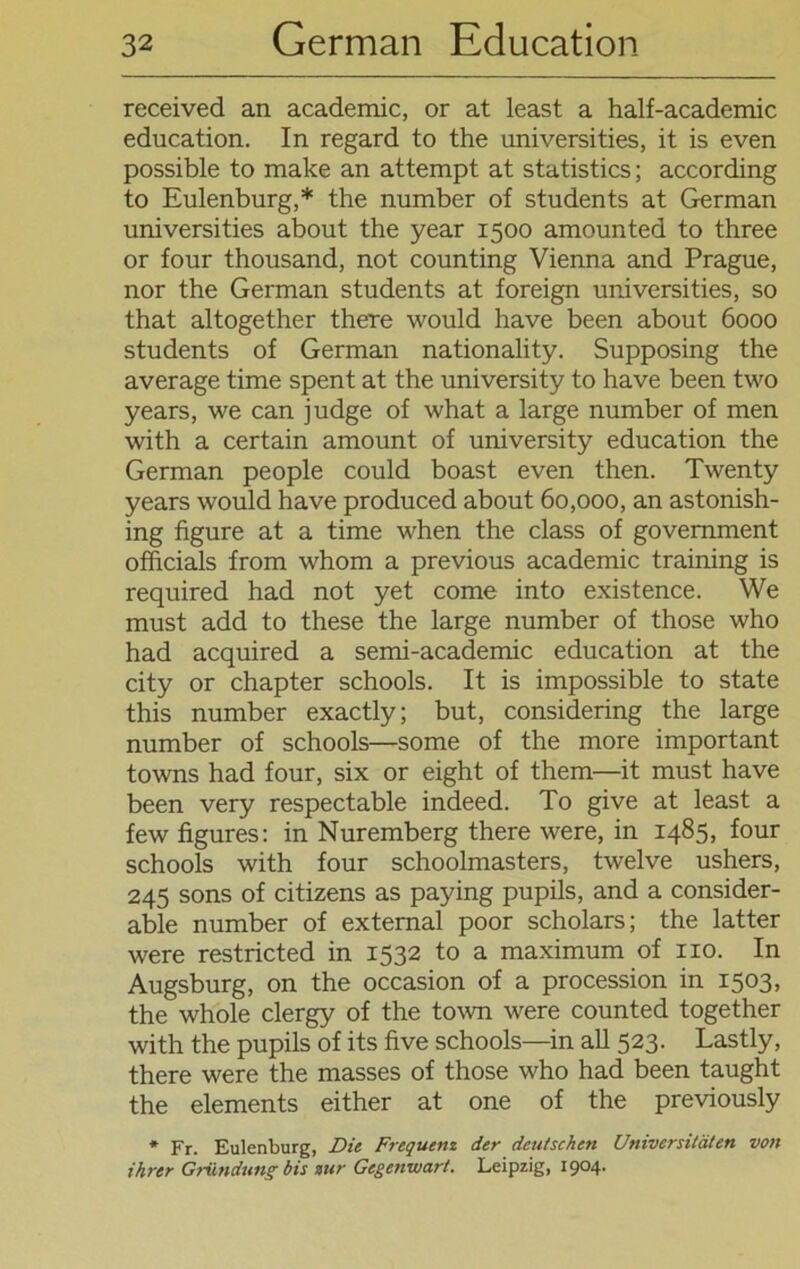 received an academic, or at least a half-academic education. In regard to the universities, it is even possible to make an attempt at statistics; according to Eulenburg,* the number of students at German universities about the year 1500 amounted to three or four thousand, not counting Vienna and Prague, nor the German students at foreign universities, so that altogether there would have been about 6000 students of German nationality. Supposing the average time spent at the university to have been two years, we can judge of what a large number of men with a certain amount of university education the German people could boast even then. Twenty years would have produced about 60,000, an astonish- ing figure at a time when the dass of govemment officials from whom a previous academic training is required had not yet come into existence. We must add to these the large number of those who had acquired a semi-academic education at the city or chapter schools. It is impossible to state this number exactly; but, considering the large number of schools—some of the more important towns had four, six or eight of them—it must have been very respectable indeed. To give at least a few figures: in Nuremberg there were, in 1485, four schools with four schoolmasters, twelve ushers, 245 sons of citizens as paying pupils, and a consider- able number of external poor scholars; the latter were restricted in 1532 to a maximum of 110. In Augsburg, on the occasion of a procession in 1503, the whole clergy of the town were counted together with the pupils of its five schools—in all 523. Lastly, there were the masses of those who had been taught the elements either at one of the previously * Fr. Eulenburg, Die Frequenz der deutschen Universitäten von ihrer Gründung bis zur Gegenwart. Leipzig, 1904.