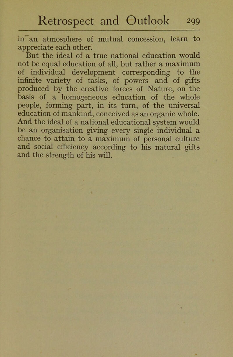 in an atmosphere of mutual concession, learn to appreciate each other. But the ideal of a true national education would not be equal education of all, but rather a maximum of individual development corresponding to the infinite variety of tasks, of powers and of gifts produced by the Creative forces of Nature, on the basis of a homogeneous education of the whole people, forming part, in its tum, of the universal education of mankind, conceived as an organic whole. And the ideal of a national educational System would be an Organisation giving every single individual a chance to attain to a maximum of personal culture and social efficiency according to his natural gifts and the strength of his will.