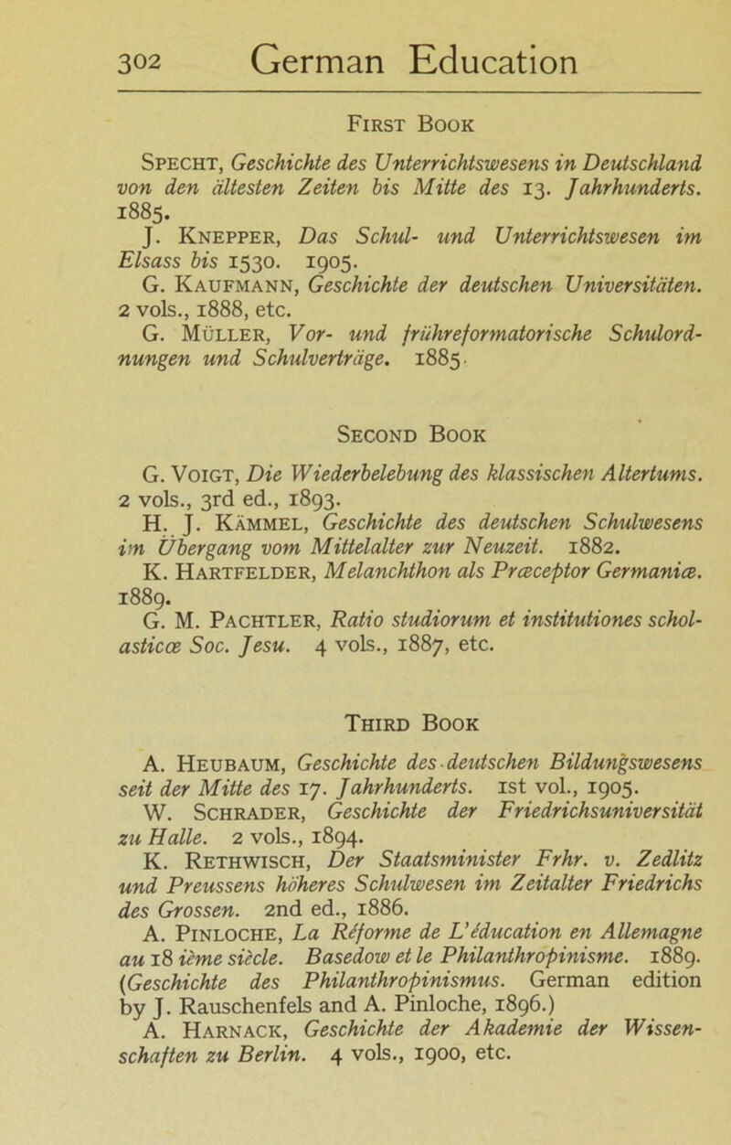 First Book Specht, Geschichte, des Unterrichtswesens in Deutschland von den ältesten Zeiten bis Mitte des 13. Jahrhunderts. 1885. J. Knepper, Das Schul- und Unterrichtswesen im Eisass bis 1530. 1905. G. Kaufmann, Geschichte der deutschen Universitäten. 2 vols., 1888, etc. G. Müller, Vor- und frühreformatorisehe Schulord- nungen und Schulverträge. 1885. Second Book G. Voigt, Die Wiederbelebung des klassischen Altertums. 2 vols., 3rd ed., 1893. H. J. Kämmel, Geschichte des deutschen Schulwesens im Übergang vom Mittelalter zur Neuzeit. 1882. K. Hartfelder, Melanchthon als Prceceptor Germanice. 1889. G. M. Pachtler, Ratio studiorum et institutiones schol- asticce Soc. Jesu. 4 vols., 1887, etc. Third Book A. Heubaum, Geschichte des deutschen Bildungswesens seit der Mitte des 17. Jahrhunderts, ist vol., 1905. W. Schräder, Geschichte der Friedrichsuniversität zu Halle. 2 vols., 1894. K. Rethwisch, Der Staatsminister Frhr. v. Zedlitz und Preussens höheres Schulwesen im Zeitalter Friedrichs des Grossen. 2nd ed., 1886. A. Pinloche, La Re forme de L’ education en Allemagne au 18 ieme siecle. Basedow et le Philanthropinisme. 1889. (Geschichte des Philanthropinismus. German edition by J. Rauschenfels and A. Pinloche, 1896.) A. Harnack, Geschichte der Akademie der Wissen- schaften zu Berlin. 4 vols., 1900, etc.