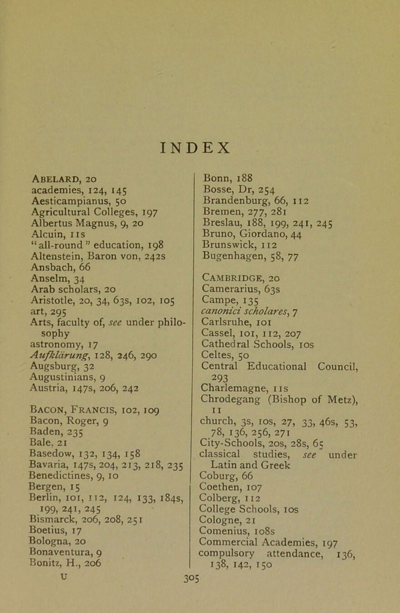 INDEX Abelard, 20 academies, 124, 145 Aesticampianus, 50 Agricultural Colleges, 197 Albertus Magnus, 9, 20 Alcuin, ns “all-round” education, 198 Altenstein, Baron von, 242s Ansbach, 66 Anselm, 34 Arab scholars, 20 Aristotle, 20, 34, 63s, 102, 105 art, 295 Arts, faculty of, see under philo- sophy astronomy, 17 Außlärung, 128, 246, 290 Augsburg, 32 Augustinians, 9 Austria, 147s, 206, 242 Bacon, Francis, 102,109 Bacon, Roger, 9 Baden, 235 Bale, 21 Basedow, 132, 134, 158 Bavaria, 147s, 204, 213, 218, 235 Benedictines, 9, 10 Bergen, 15 Berlin, 101, 112, 124, 133, 184s, 199, 241, 245 Bismarck, 206, 208, 251 Boetius, 17 Bologna, 20 Bonaventura, 9 Bonitz, H., 206 U Bonn, 188 Bosse, Dr, 254 Brandenburg, 66, 112 Bremen, 277, 281 Breslau, 188, 199, 241, 245 Bruno, Giordano, 44 Brunswick, 112 Bugenhagen, 58, 77 Cambridge, 20 Camerarius, 63s Campe, 135 canonici Scholar es, 7 Carlsruhe, 101 Cassel, 101, 112, 207 Cathedral Schools, 10s Celtes, 50 Central Educational Council, 293 Charlemagne, ns Chrodegang (Bishop of Metz), 11 church, 3s, 10s, 27, 33, 46s, 53, 78, 136, 256, 271 City-Schools, 20s, 28s, 65 classical studies, see under Latin and Greek Coburg, 66 Coethen, 107 Colberg, 112 College Schools, 10s Cologne, 21 Comenius, 108s Commercial Academies, 197 compulsory attendance, 136, 138, 142, 150