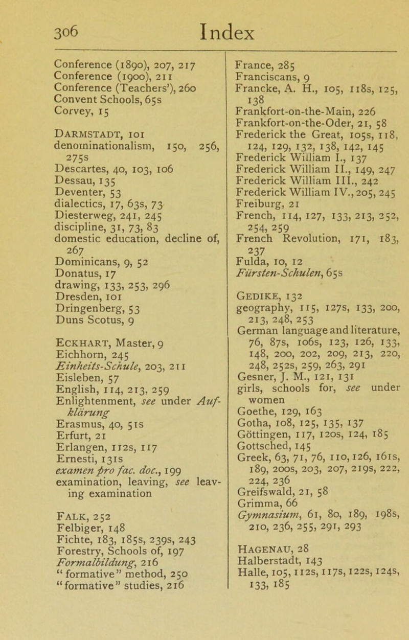 Conference (1890), 207, 217 Conference (1900), 211 Conference (Teachers’), 260 Convent Schools, 65s Corvey, 15 Darmstadt, ioi denorninationalism, 150, 256, 275s Descartes, 40, 103, 106 Dessau, 135 Deventer, 53 dialectics, 17, 63s, 73 Diesterweg, 241, 245 discipline, 31, 73, 83 domestic education, decline of, 267 Dominicans, 9, 52 Donatus, 17 drawing, 133, 253, 296 Dresden, 101 Dringenberg, 53 Duns Scotus, 9 Eckhart, Master, 9 Eichhorn, 245 Einheits-Schule, 203, 211 Eisleben, 57 English, 114, 213, 259 Enlightenment, see under Auf- klärung Erasmus, 40, 51s Erfurt, 21 Erlangen, U2s, 117 Ernesti, 131s ex amen pro fac. doc., 199 examination, leaving, see leav- ing examination Falk, 252 Felbiger, 148 Fichte, 183, 185s, 239s, 243 Forestry, Schools of, 197 Formalbildung, 216 “ formative” method, 250 “formative” studies, 216 France, 285 Franciscans, 9 Francke, A. H., 105, 118s, 125, 138 Frankfort-on-the-Main, 226 Frankfort-on-the-Oder, 21, 58 Frederick the Great, 105s, 118, 124, 129, 132, 138, 142, 145 Frederick William I., 137 Frederick William II., 149, 247 Frederick William III., 242 Frederick William IV., 205, 245 Freiburg, 21 French, 114, 127, 133, 213, 252, 254, 259 French Revolution, 171, 183, 237 Fulda, 10, 12 Fürsten-Schulen, 65s Gedike, 132 geography, 115, 127s, 133, 200, 213, 248, 253 German language and literature, 76, 87s, 106s, 123, 126, 133, 148, 200, 202, 209, 213, 220, 248, 252s, 259, 263, 291 Gesner, J. M., 121, 131 girls, schools for, see under women Goethe, 129, 163 Gotha, 108, 125, 135, 137 Göttingen, 117, 120s, 124, 185 Gottsched, 145 Greek, 63, 71, 76, 110,126, 161s, 189, 200s, 203, 207, 219s, 222, 224, 236 Greifswald, 21, 58 Grimma, 66 Gymnasium, 61, 80, 189, 198s, 210, 236, 255, 291, 293 Hagenau, 28 Halberstadt, 143 Halle, 105,112s, 117s, 122s, 124s, 133, i85