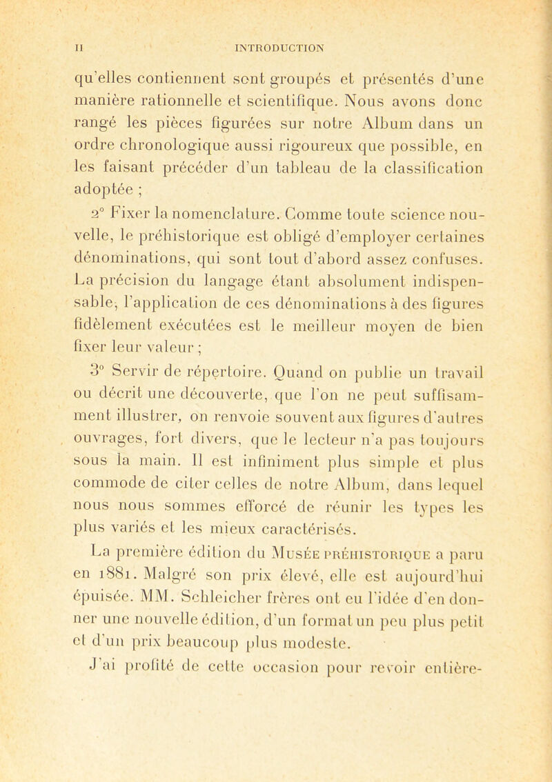 qu’elles contiennent sont groupés et présentés d’une manière rationnelle et scientifique. Nous avons donc rangé les pièces figurées sur notre Album dans un ordre chronologique aussi rigoureux que possible, en les faisant précéder d’un tableau de la classification adoptée ; 2° Fixer la nomenclature. Comme toute science nou- velle, le préhistorique est obligé d’employer certaines dénominations, qui sont tout d’abord assez confuses. La précision du langage étant absolument indispen- sable, l’application de ces dénominations à des figures fidèlement exécutées est le meilleur moyen de bien fixer leur valeur ; 3° Servir de répertoire. Quand on publie un travail ou décrit une découverte, que l'on ne peut suffisam- ment illustrer, on renvoie souvent aux figures d'autres ouvrages, fort divers, que le lecteur n’a pas toujours sous la main. Il est infiniment plus simple et plus commode de citer celles de notre Album, dans lequel nous nous sommes efforcé de réunir les types les plus variés et les mieux caractérisés. La première édition du Musée préhistorique a paru en 1881. Malgré son prix élevé, elle est aujourd’hui épuisée. MM. Scbleicher frères ont eu l'idée d'en don- ner une nouvelle édition, d’un format un peu plus petit cl d'un prix beaucoup plus modeste. J ai profité de cette occasion pour revoir entière-