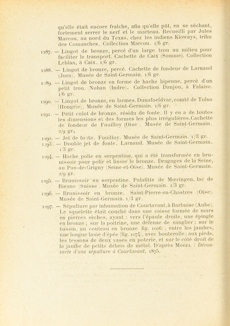 1287. 1288. 1289. 1290. 1291 • 1292. 1293. 1294. 1295. 1296. 1297- qu’elle était encore fraîche, afin qu’elle pùt, en se séchant, fortement serrer le nerf et le marteau. Recueilli par Jules Marcou, au nord du Texas, chez les indiens Kioways, tribu des Comanches. Collection Marcou. 1/6 gr. — Lingot de bronze, percé d’un large trou au milieu pour faciliter le transport. Cachette de Caix (Somme). Collection Leblan, à Caix. 1/6 gr. — Lingot de bronze, percé. Cachette de fondeur de Larnaud (Jura). Musée de Saint-Germain. 1/6 gr. — Lingot de bronze en forme de hache bipenne, percé d un petit trou. Nohan (Indre). Collection Danjou, à Falaise. 1/6 gr. — Lingot de bronze, en larmes. Dunafoeldvar, comté de Tolna '(Hongrie). Musée de Saint-Germain. 1/6 gr. — Petit culot de bronze, résidu de fonte. 11 y en a de toutes les dimensions et des formes les plus irrégulières.Cachette de fondeur de Fouilloy (Oise . Musée de Saint-Germain. 2/9 g’’- — Jet de fonte. Fouilloy. Musée de Saint-Germain. i/3 gr. — Double jet de fonte. Larnaud. Musée de Saint-Germain. 1.3 gr. — Hache polie en serpentine, qui a été transformée en bru- nissoir pour polir et lisser le bronze. Dragages de la Seine, au Pas-de-Grigny (Seine-et-Oise). Musée de Saint-Germain. 2/9 gr. — Brunissoir en serpentine. Palafitte de Mœringen, lac de Bienne (Suisse . Musée de Saint-Germain. i/3 gr. — Brunissoir en bronze. Saint-Pierre-en-Chastres (Oise). Musée de Saint-Germain. i/3 gr. — Sépulture par inhumation de Courtavant,à Barbuise (Aube). Le squelette était couché dans une caisse formée de murs en pierres sèches, ayant : vers l’épaule droite, une épingle en bronze ; sur la poitrine, une défense de sanglier ; sur le bassin, un couteau en bronze fig. 1026 ; entre les jambes, une longue lame d’épée (fig. 1074), avec bouterolle ; aux pieds, les tessons de deux vases en poterie, et sur le côté droit «le la jambe de petits débris de métal. D’après Morel : Décou- verte d'une sépulture à Courlavanl, 1875.