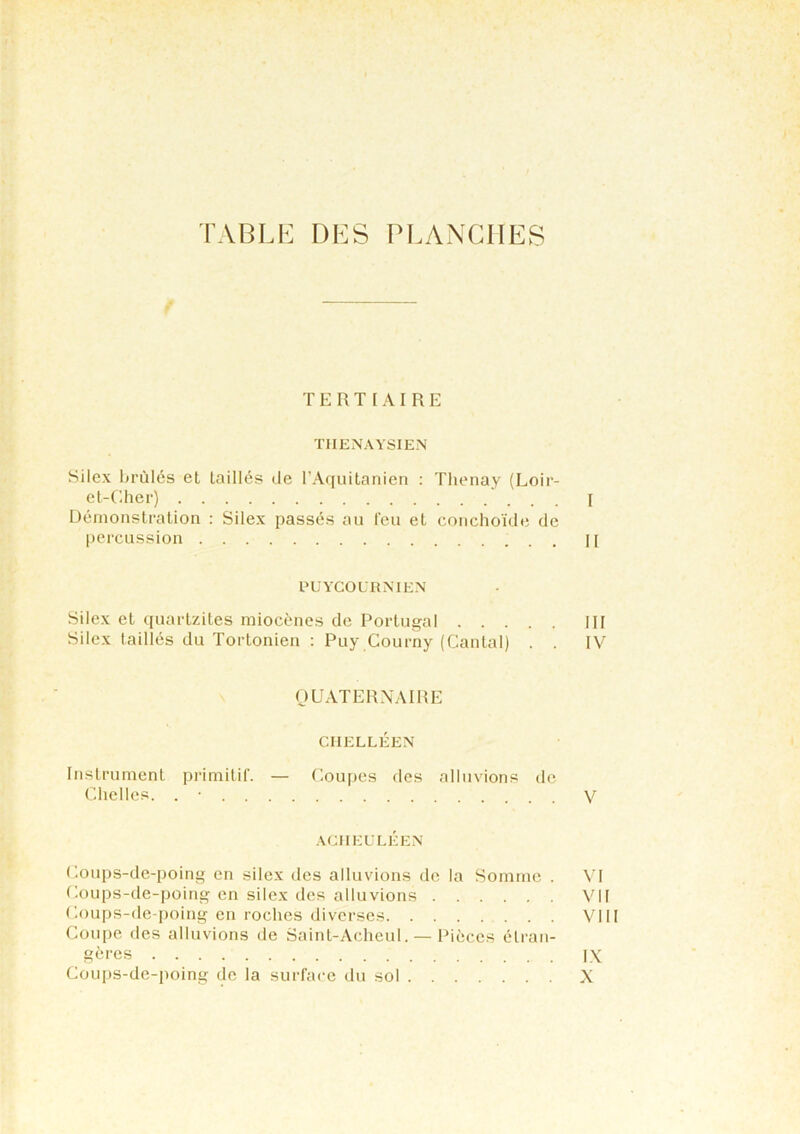 TABLE DES PLANCHES TERTIAIRE THENAYSIEN Silex brûlés et laillés de l’Aquitanien : Thenay (Loir- et-Cher) I Démonstration : Silex passés au feu et conchoïde de percussion j [ PUYCOURNIEN Silex et quartzites miocènes de Portugal III Silex taillés du Tortonien : Puy Courny (Cantal) . . IV QUATERNAIRE CIIELLÉEN Instrument primitif. — Coupes des alluvions de Chelles. . • V ACHEULÉEN Coups-de-poing en silex des alluvions de la Somme . VI Coups-de-poing en silex des alluvions VU Coups-de-poing en roches diverses VIII Coupe des alluvions de Saint-Acheul. — Pièces étran- gères ix