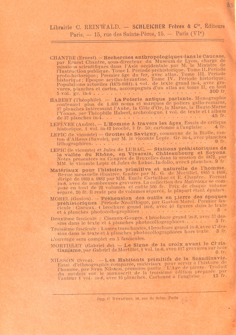 Librairie 0. REINWALD. - SCHLEICHER Frères & Cie, Éditeurs Paris. — 15, rue des Saints-Pères, 15. — Paris (VIe) CHANTRE (Ernest). — Recherches anthropologiques dans le Caucase, par Ernest Chantre, sous-directeur du Muséum deLyon, charge de missions scientitiques dans l’Asie occidentale par M. le Ministre de l’Instruction publique. Tome I. Période préhistorique. Tome II.Période proto-historique; Premier âge du fer, avec atlas. 1 orne III. I enode historique; Epoque scyt.ho-byzantine. Tome IV. Période historique. Populations actuelles (1879-1881). 4 vol. de texte grand in-4, avec gra- vures, planches et cartes, accompagnés d’un atlas au tome il, rn tout 5 vol. gr. in-4 30U tr_ HABERT (Théophile). — La Poterie antique parla-nte. Monographie contenant plus de 1.800 noms et marques de.potiers g^l0-'’0'^^ 37 planches intéressant l’Aube, la Côte d Gr, la Marne, la Haute-Marne l’Yonne, par Théophile Habert, archéologue. 1 vol. de texte et 1 album de 37 planches in-4 r. LEFÈVRE (André). — L’Homme à travers les âges. Essais de critique historique. 1 vol. in-12 broché, 3 fr. 50; cartonné a l’anglaise . 4 fr. LEPIC (le vicomte) — Grottes de Savigny, commune de la Biolle, can- ton d’Albens (Savoie), par M. le vicomte Lepic. Gr. in-4, avec planches lithographiées LEPIC (le vicomte) et Jules de LIJB AC. - Stations préhistoriques de la vallée du Khône, en Vivarais, Châteaubourg et Soyons. Notes présentées au Congrès de Bruxelles dans la session de 18/., pai MM. le vicomte Lepic et Jules de Lubac. In-foho, avec9 planches. 9 ti. Matériaux pour l’histoire primitive et naturelle de l’homme Revue mensuelle illustrée, fondée par M. G. de Moilillet, b Go a 18(18, tsao à 1SR9 nar MM. Emile Cartailhac et E. Chantre. Format MOREL (Gaston). — Préhension des outils en pierre des époques préhistoriques. Période Néolithique, par Gaston Morel. 1 remiei as- cicule : Ciseaux. 4 brochure grand in-8, avec 40 ligures dans le texte et 4 planches photocollographiées Deuxième fascicule : Ciseaux-Gouges, i brochure grand in-8, avec 37 des- sins dans le texte et 4 planches photocollographiées d 11 ' Troisième, fascicule : Lames tranchantes, 1 brochure grand in-8.avec 47 des- sins dans le texte et 4 planches photocollographiées hors texte. 6 u. L’ouvrage sera complet en 5 fascicules. MORTIULET (Gabriel de). — Le Signe de la croix avant le CLris- tianisme,par Gabriel deMortillet, 1 vol. m-8,avec 117 gravures sursois NILS SON (Sven) Les Habitants primitifs delà Scandinavie. 1 histoire de ■aduit par lmp. G. Rksaüdip, 56, rue de Seine. Taris