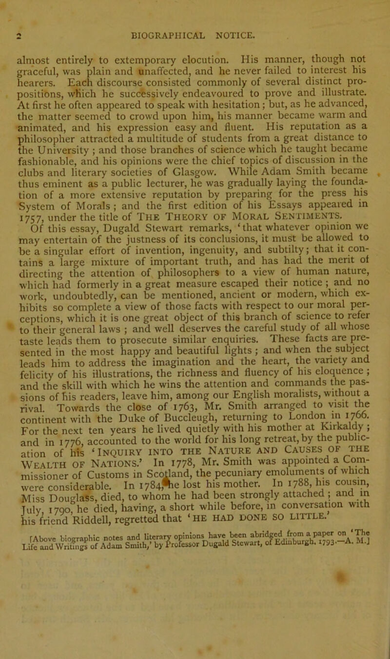 almost entirely to extemporary elocution. His manner, though not graceful, was plain and unaffected, and he never failed to interest his hearers. Each discourse consisted commonly of several distinct pro- positibns, which he successively endeavoured to prove and illustrate. At first he often appeared to speak with hesitation; but, as he advanced, the matter seemed to crowd upon him, his manner became warm and animated, and his expression easy and fluent. His reputation as a philosopher attracted a multitude of students from a great distance to the University ; and those branches of science which he taught became fashionable, and his opinions were the chief topics of discussion in the clubs and literary societies of Glasgow. While Adam Smith became thus eminent as a public lecturer, he was gradually laying the founda- tion of a more extensive reputation by preparing for the press his System of Morals ; and the first edition of his Essays appeared in 1757, under the title of The Theory of Moral Sentiments. Of this essay, Dugald Stewart remarks, ‘ that whatever opinion we may entertain of the justness of its conclusions, it must be allowed to be a singular effort of invention, ingenuity, and subtilty; that it con- tains a large mixture of important truth, and has had the merit of directing the attention of philosophers to a view of human nature, which had formerly in a great measure escaped their notice ; and no work, undoubtedly, can be mentioned, ancient or modem, which ex- hibits so complete a view of those facts with respect to our moral per- ceptions, which it is one great object of this branch of science to refer ‘ to their general laws ; and well deserves the careful study of all whose taste leads them to prosecute similar enquiries. These facts are pre- sented in the most happy and beautiful lights ; and when the subject leads him to address the imagination and the heart, the variety and felicity of his illustrations, the richness and fluency of his eloquence ; and the skill with which he wins the attention and commands the pas- sions of his readers, leave him, among our English moralists, without a rival. Towards the close of 1763, Mr, Smith arranged to visit the continent with the Duke of Buccleugh, returning to London m 1766. For the next ten years he lived quietly with his mother at Kirkaldy ; and in 1776, accounted to the world for his long retreat, by the public- ation of h!s ‘Inquiry into the Nature and Causes of the Wealth of Nations.’ In 1778, Mr. Smith was appointed a Com- missioner of Customs in Scodand, the pecuniary emoluments of which were considerable. In I784^e lost his mother. In 1788, his cousin. Miss Douijla'Ss, died, to whom he had been strongly attached ; and m Tulv I7QO, he died, having, a short while before, in conversation with his friend Riddell, regretted that ‘ HE HAD DONE SO LITTLE.