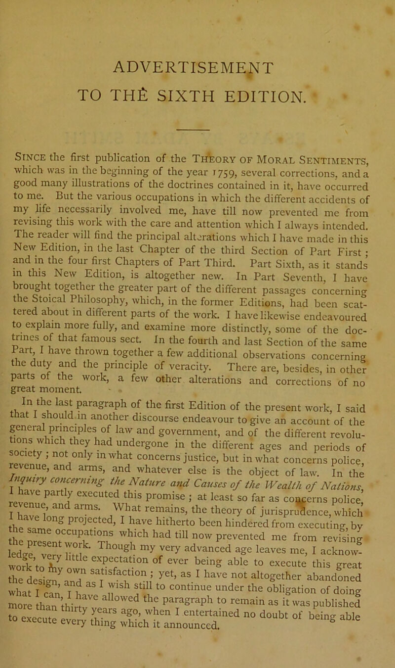 ADVERTISEMENT TO thA sixth edition. Since the first publication of the Theory of Moral Sentiments, which was in the beginning of the year 1759, several corrections, and a good many illustrations of the doctrines contained in it, have occurred to me. But the various occupations in which the different accidents of my life necessarily involved me, have till now prevented me from revising this work with the care and attention which I always intended. The reader will find the principal alterations which I have made in this New Edition, in the last Chapter of the third Section of Part First • and in the four first Chapters of Part Third. Part Sixth, as it stands’ m this New Edition, is altogether new. In Part Seventh, I have brought together the gp^eater part of the different passages concerning the Stoical Philosophy, which, in the former Editions, had been scat- tered about m different parts of the work. I have likewise endeavoured to explain more fully, and examine more distinctly, some of the doc- tan es of that famous sect. In the fourth and last Section of the same Part, I have thrown together a few additional observations concerning the duty and the principle of veracity. There are, besides, in other parts of the work, a few other alterations and corrections of no great moment. paragraph of the first Edition of the present work, I said that I should.m another discourse endeavour to give an account of the general principles of law and government, and of the different revolu- tions which they had undergone in the different ages and periods of society ; not only m what concerns justice, but in what concerns police, revenue, and arms, and whatever else is the object of law. In the nqmry concerning the Nature and Causes of the Wealth of Nations, I have partly executed this promise ; at least so far as concerns police I h^r? remains, the theory of jurisprSence, which ■ have long projected, I have hitherto been hindered from e.xecuting by the same occupations which had till now prevented me from revising iLg^^verv hta advanced age leaves me, I acknow- wofk’to ^ expectation of ever being able to execute this great the desig^ aJ ^ have not altogether abandLed what I c^an I bn ^ ucontinue under the obligation of doing than thirta h was published to execute eve ^ ^ entertained no doubt of being able o execute every thing which it announced.