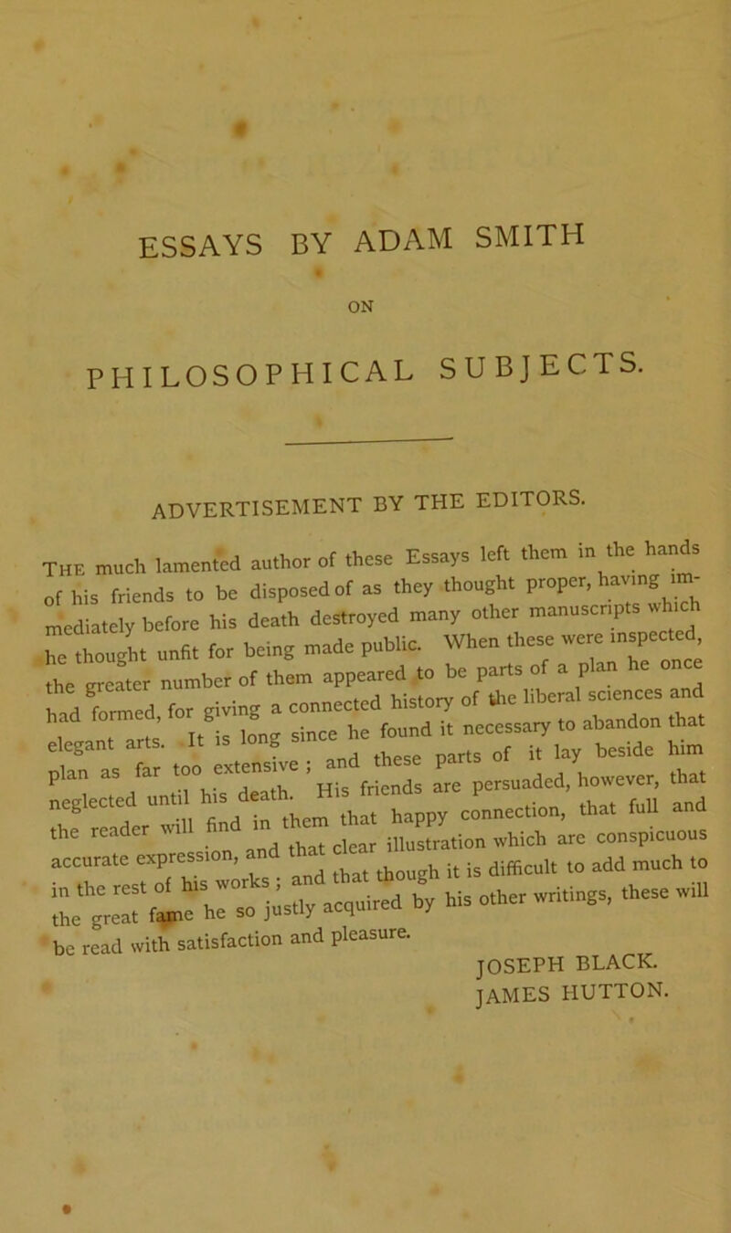 ESSAYS BY ADAM SMITH ON PHILOSOPHICAL SUBJECTS. ADVERTISEMENT BY THE EDITORS. THE much lamented author of these Essays left them in the hands of his friends to be disposed of as they thought proper, having im- mediately before his death destroyed many other manascpts which iTe thouglt „n«. for being made public. When these ™«c^ the greater number of them appeared to be parts of a plan once for giving a connected history of Uie liberal sciences and Tt- • innfT since he found it necessary to abandon that elegant arts. -It is long since he to ^ plan as far L persuaded, however, that neglected untd l„«io„. that full and the reader will fin in i,mstration which are conspicuous accurate expression, and icrf^rhiry - - be read svith satisfaction and pleasure. JOSEPH BLACK. tamF.S HUTTON.