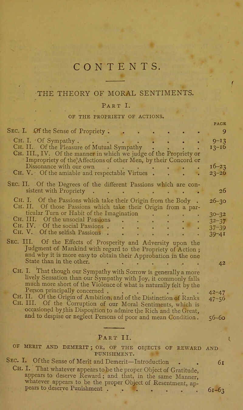 CONTENTS. THE THEORY OF MORAL SENTIMENTS. Part I. OF THE PROPRIETY OF ACTIONS. Sec. I. Of the Sense of Propriety Ch. I. -Of Sympathy ......... Ch. II. Of the Pleasure of Mutual Sympathy .... Ch. III., IV. Of the manner in which we judge of the Propriety or Impropriety of the’Affections of other Men, by their Concord or Dissonance with our own ....... Ch. V. Of the amiable and respectable Virtues .... Sec. II. Of the Degrees of the different Passions which are con- sistent with Propriety ........ Ch. I. Of the Passions which take their Origin from the Body . Ch. II. Of those Passions which take their Origin from a par- ticular Turn or Habit of the Imagination .... Ch. III. Of the unsocial Passions ...... Ch. IV. Of the social Passions ....... Ch. V. Of the selfish Passions ....... Sec. III. Of the Effects of Prosperity and Adversity upon the Judgment of Mankind with regard to the Propriety of Action ; and why it is more ea.sy to obtain their Approbation in the one State than in the other. Ch. I. That though our Sympathy with Sorrow is generally a more lively Sensation than our Sympathy with Joy, it commonly falls much more short of the Violence of what is naturally felt by the Person principally concerned Ch. II. Of the Origin of Ambition, and of the Distinction of Ranks Ch. III. Of the Corruption of our Moral Sentiments, which is occasioned by this Disposition to admire the Rich and the Great, and to despise or neglect Persons of poor and mean Condition. Part II. OF MERIT AND DEMERIT ; OR, OF THE OBJECTS OF REWARD PUNISHMENT. ■ • Sec. I. Of the Sense of Merit and Demerit—Introduction Ch, I. That whatever appears to be the proper Object of Gratitude, appears to deserve Reward; and that, in the same Manner, whatever appears to be the proper Obmct of Resentment, ap- pears to deserve Punishment ........ rACB 9 9-13 13-16 16-23 23-26 26 26-30 30-32 32-37 37-39 39-41 42 42-47 47-56 56-60 I AND 61 61-63