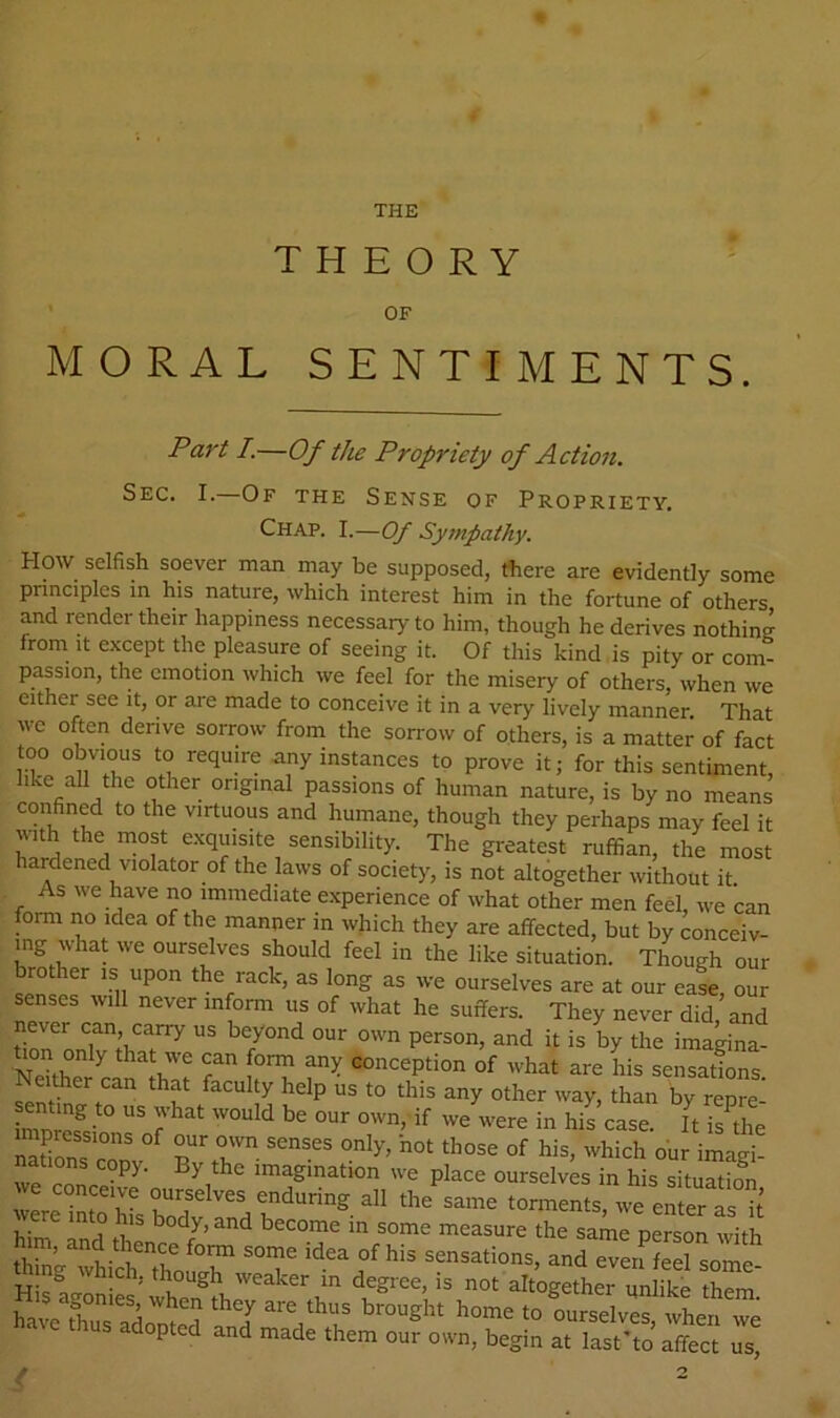 THE THEORY OF MORAL SENTIMENTS. Part I.—Of the Propriety of Actioii. Sec. I.—Of the Sense of Propriety. Chap. I.—Of Syrnpathy. How selfish soever man may be supposed, tfiere are evidently some principles in his nature, which interest him in the fortune of others and render their happiness necessary to him, though he derives nothin? from It except the pleasure of seeing it. Of this kind is pity or com- passion, the emotion which we feel for the misery of others when we either see it, or are made to conceive it in a very lively manner That we often derive sorrow from the sorrow of others, is a matter of fact too obvious to require nny instances to prove it; for this sentiment, like all the other original passions of human nature, is by no means confined to the virtuous and humane, though they perhaps may feel it with the most exquisite sensibility. The greatest ruffian, the most hardened violator of the laws of society, is not altogether without it As we have no immediate experience of what other men feel, we can form no idea of the manner in which they are affected, but by conceiv- ing what we ourselves should feel in the like situation. Though our brother is upon the rack, as long as we ourselves are at our eaL, our senses will never inform us of what he suffers. They never did, and Sr ^ oonception of what are his sensations ^y other way, than by repre- senting to us what would be our own, if we were in his case. It is^the nafims'^'^ p his, which o'ur imagi- nations copy. By the imagination we place ourselves in his situSion we conceive ourselves enduring all the same torments, we eSerTs it him Sthenc /’ Po^-son with thin- wLh thoutr sensations, and even feel some- o tiich, though weaker in degree, is not altogether unlike them h»c fCs?d„l'd » 0„,s4f tLf we opted and made them our own, begin at last'to affect us. O