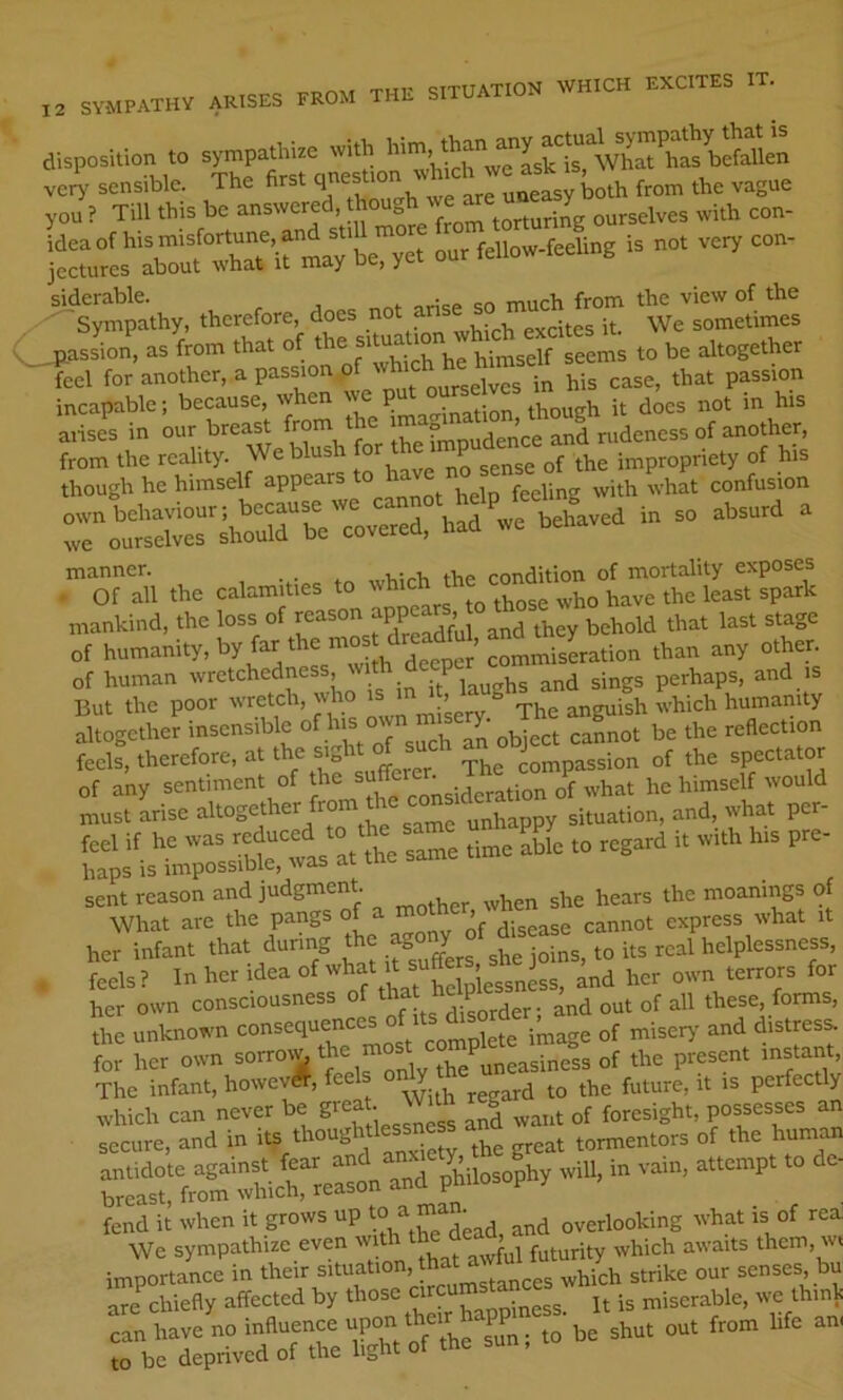 „ SVMPATHV ARISES FROM THE SITUATION WHICH EXCITES IT. disposition to sympathize with VC.? sensible. The first from the vague you ? Till this be answered, *ough we ^ ourselves with con- idea of his misfortune, and st,Urn f i3 not very con- jectures about what it may oe, yci u siderable. . ^luch from the view of the ^Sympathy, therefore, does no excites it. We sometimes ^Jfflssion, as from that of the u^selt seems to be altogether feel for another, a pass.on “[/''f Me ease, that passion incapable; because, when w p . . diough it does not in his aiises in our breast ^om the ™ and nideness of ano^^ from the reality. We blush the impropriety of his though he himself appears t° h confusion roSr;hS“v»v“r.“ --- ^ ror^, the calamities to mankind, the loss of a^d they behold that last stage of humanity, by far the of human wretchedness, laughs and sings perhaps, and is But the poor wretch, ^o 'J ’ ^ The anguish which humanity altogether insensible his o reflection feels, therefore, at the sight compassion of the spectator of aW sentiment of *““ff he himself t.onld must arise altogether fro unhappy situation, and, what per- Sris“Cas“at'Se same time able to regard it with his pre- “xrr a —eb rot S ^ her infant that during the W to its real helplessness, . feels? In her idea of '^^helo essness, and her own terrors for her own consciousness border; and out of all these forms, the unknown consequence ^^pigte image of misery' and distress, for her own ^ ^ une^sinei of the present instant. The infant, howevA, feels o y it is perfectly rarfrltwerrea»n aht> ?“»»?''  fend it when it grows up ^^d overlooking what is of rea] We sympathize even ^ ^1 futurity which awaits them, wi rrSp^i-rTe l&vr;rs .» be sh„t om from life am