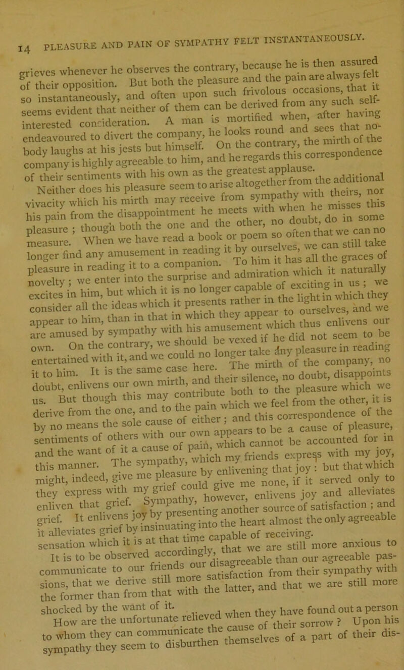 tn-ievcs whenever he observes the contrary, because he is then assured “a”rri? endeavoured to divert the company, he looks round „ Tir'lentiLnts with his own as the Neither docs his pleasure '» f not '^SretSd“r=lp^^ appear to him. than m that m wh.ch *'>'>' ”Pf “ ,„,4„s our am amused by sympathy w.th Ins 'm » be own. On the contrary, we should ‘ny pTeasure in reading entertained with It, and we CO The mirth of the company, no it to him. It is the same case h'™'disjoints doubt, enlivens our own mtrth, nn pleasure which we us. But though this may ,“u?o„r the other, it is derive from the one, and to the pain v correspondence of the by no means the sole cause of either, and this com ^p^^ sentiments of others with kvhich cannot be accounted for in and the want of it a cause of p , . -^,,^^5 express with my joy, this manner. niight, indeed, gdve me ,n  ^ served only to they express with however, enlivens joy and alleviates enliven that grief. y P J’- ^her source of satisfaction ; and grief. It alleviates grie y S of receiving. sensation which It IS at tnar i . p anxious to It is to be communicate to our fne satisfaction from their sympathy with sions, that we derive still more the former than from that with the latter, ana l;,;:XX“ero—nh:r=selve^ of u purr of .heir dis-