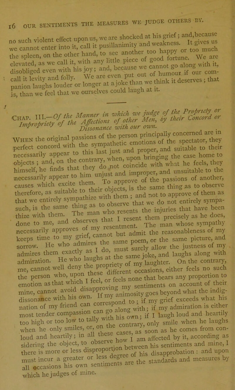 no such Violent effect upon us, we are shocked at his grief; -n^d>because Imp p y J Dissonance with our own. r=SJra”p=”vo himself, he finds ^ y improper, and unsuitable to the necessarily appear to h J ^ f passions of another, causes which excite thern. To approve observe therefore, as suitable to ^ot to approve of them as U,a. we enurely J* \ha. do nof entirely sytnpa- such, is the same ^ting resents the injuries that have been thize with them^ observe? that I resent them precisely as he does, done to me, and °^^^V_„ontment. The man whose sympathy necessarily approves of y reasonableness of my keeps time to my pom, or the same picture, and sorrow. He who admir surely allow the justness of my admires them exactly as , ^ j^e, and laughs along with admiration. He who laughs at sam^^^ On the contrarjs me, cannot well diffemnt occasions, either feels no such the person who, ^pon t ^d fi proportion to emotion as that whic , sentiments on account of their mine, cannot avoid goes beyond what the mdig- dissonatice with his own. If > g^ef exceeds what his nation of my friend can cor P admiration is either most tender compassion can g ^ heartily too high or too low to ta Y'' contrary, only smile when he laughs when he only smiles, or, on t loud and heartily; m all thes , by it, according as sidering the object, to observe sentiments and mine, 1 there is more or less <i‘sP™P° • j! bis disapprobation : and upon must incur a greater or less deg t g^ndards and measures by all occasions his own sentiments are the which he judges of mine.