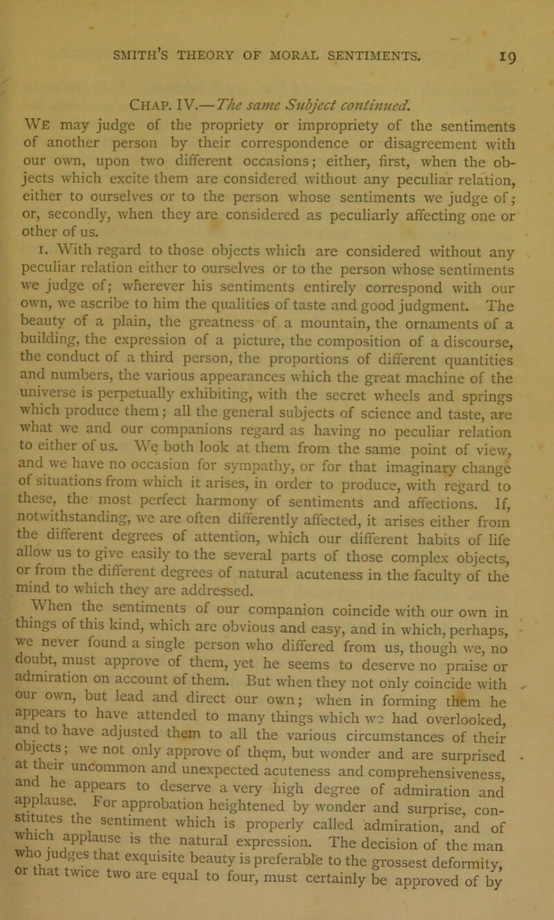 Chap. IV.—The same Subject continued. VVe may judge of the propriety or impropriety of the sentiments of another person by their correspondence or disagreement with our own, upon two different occasions; either, first, when the ob- jects which excite them are considered witliout any peculiar relation, either to ourselves or to the person whose sentiments we judge of; or, secondly, when they are considered as peculiarly affecting one or other of us. I. With regard to those objects which are considered -without any peculiar relation either to ourselves or to the person whose sentiments we judge of; wherever his sentiments entirely correspond with our own, we ascribe to him the qualities of taste and good judgment. The beauty of a plain, the greatness of a mountain, the ornaments of a building, the expression of a picture, the composition of a discourse, the conduct of a third person, the proportions of different quantities and numbers, the various appearances which the great machine of the universe is perpetually exhibiting, with the secret wheels and springs which produce them; all the general subjects of science and taste, are what we and our companions regard as having no peculiar relation to either of us. We both look at them from the same point of view, and we have no occasion for sympathy, or for that imaginary change of situations from which it arises, in order to produce, with regard to these, the most perfect harmony of sentiments and affections. If, notwithstanding, we are often differently affected, it arises either from the different degrees of attention, which our different habits of life allow us to give easily to the several parts of those complex objects, or from the different degrees of natural acuteness in the faculty of the mind to which they are addressed. When the sentiments of our companion coincide with our own in things of this kind, which are obvious and easy, and in which, perhaps, we never found a single person who differed from us, though we, no doubt, rnust approve of them, yet he seems to deserve no praise or admiiation on account of them. But when they not only coincide with our own, but lead and direct our own; when in forming thtem he appears to have attended to many things which we had overlooked, and to have adjusted them to all the various circumstances of their o jects; we not only approve of thqm, but wonder and are surprised at t ar uncommon and unexpected acuteness and comprehensiveness and he ap^ars to deserve a very high degree of admiration and’ applause. For approbation heightened by wonder and surprise con- stitutes the sentiment which is properly called admiration, a’nd of which applause is the natural expression. The decision of the man nr exquisite beauty is preferable to the grossest deformity, that twice two are equal to four, must certainly be approved of by