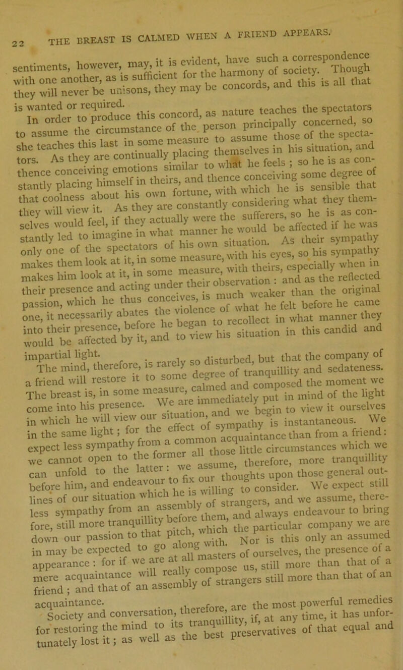 2-, THE BREAST IS CALMED WHEN A FRIEND APPEARS, they will never be uiiisons, uity to assume the circumstanc p assume those of the spccta- S'y and that CMidyring .ha. .hay .hcm- Scrlrrie,. if .hcyLually were U.e j sLtly led to imagine in .ha. manner h^.ould be^atfeemd only one of the spectators o i sympathy makes them look at it, in some measure, ^ ^ ’ ^i^Hy when in makes him look at it, in some  obsertS^^^ the reflected their presence and achng im rnirfeSSh^ranf ^vSvh»^ In .hia eand.d and impartial light. cn rbsturbed, but that the company of The mind, therefore, is rare y and sedateness, a friend will restore it to some de f t ^ J moment we The breast is, in some ^tteasur^ ligl,, come into his presence. begin to view it ourselves in which he will view our -tua °n and^^ instantaneous. We in the same l‘S^' = a^ommon acquaintance than from a friend: expect less sympathy . ^ circumstances which we we cannot open to e Lrefore more tranquillity- can unfold to the Matter thoughts upon those general out- before him, and f. ° .jUing to consider. We expect still lines of our situation w i j. gtranorers, and we assume, there- less sympathy from and always endeavour to bring fore, still more tranquillity bef particular company we are down our passion to that pile , ^1^^^^ ^ assumed in may be expected to go of ourselves, the presence of a appearance : for if we are . j^pose us, still more than that of a ”'end“a;d“ I a» Jy of s.r.ngc.s a..U .„o.c <ha„ .ba. of an °'s«lcty and conversa.ion, fa. my time, it I'as ntor- tor roatoring the mind f ““ tunately lost it; as well as the best p