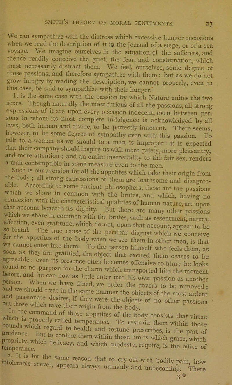 We can sympathize with the distress which excessive hunger occasions when we read the description of it ie the journal of a siege, or of a sea voyage. We imagine ourselves in the situation of the sufferers, and thence readily conceive the grief, the fear, and consternation, which must necessaiily distract them. We feel, ourselves, some degree of those passions, and therefore sympathize with them : but as we do not grow hungry by reading the description, we cannot properly, even in this case, be said to sympathize with their hunger.' It is the same case with the passion by which Nature unites the two sexes. Though naturally the most furious of all the passions, all strong expressions of it are upon every occasion indecent, even between per- sons m whom its most complete indulgence is acknowledged by all laws, both human and divine, to be perfectly innocent. There seems, however, to be some degree of sympathy even with this passion. To talk to a woman as we should to a man is improper: it is expected that their company should inspire us with more gaiety, more pleasantry, and more attention ; and an entire insensibility to the fair sex, renders a man contemptible in some measure even to the men. Such is our aversion for all the appetites which take their orimn from the body ; all strong expressions of them are loathsome and disagree- able. According to some ancient philosophers, these are the passions which we share in common with the brutes, and which, having no connexion with the characteristical qualities of human nature, are upon that account beneath its dignity. But there are many other passions which we share in common with the brutes, such as resentment, natural affection, even gratitude, which do not, upon that account, appear to be so bmtal. The true cause of the peculiar disgust which we conceive r the appetites of the body when we see them in other men, is that ve cannot enter into them. To the person himself who feels them, as soon as they are gratified, the object that excited them ceases to be ^eeable : even its presence often becomes offensive to him ; he looks ound to no purpose for the chann which transported him the moment person. When we have dined, we order the covers to be removed • nd we should treat m the same manner the objects of the most ardent bm thoS'wvt passions hose which take their origin from the body. whirL ‘^oinmand of those appetites of the body consists that virtue Sfds irr”' To restrain them within ,h„“: prudenee But'? ’'S * ■= U'e part of C those limits which grace which ^emperancl and which modesty, require, is the office of intoleibl^^L^^^ cry out with bodily pain, how tolerable soever, appears always unmanly and unbecoming. There 3#