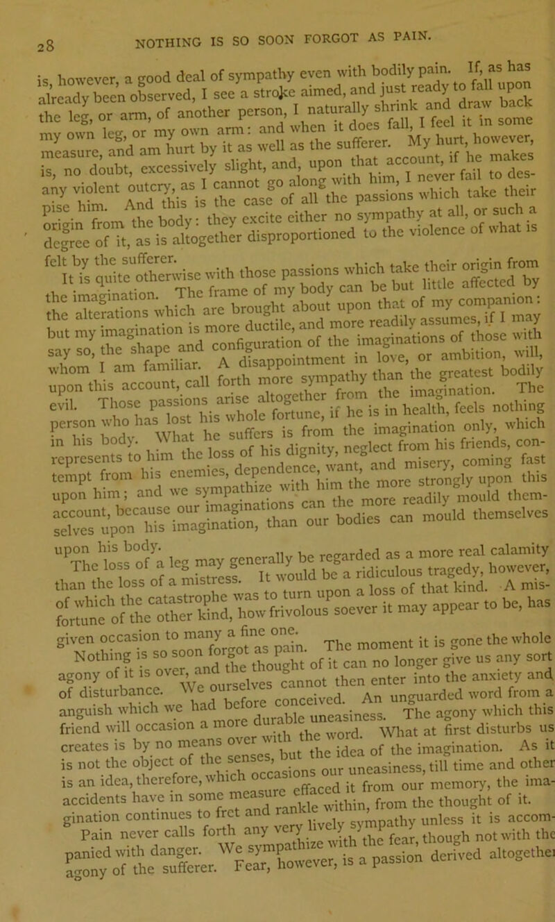 NOTHING IS SO SOON FORGOT AS PAIN. is however, a good deal of sympathy even with bodily pain. If, as has already been observed, I see a strojee aimed, and just ready to fall v p t iS, or arm, of another person, I naturally is, no dUt, oxccs.ivdy slight, and “P»  jos. any violent 'Yhi”' Sr“L®°of ail tL passions which take their pise jjody. they e.'ccite either no sj-mpathy at all, or such a “cfiL o?Tt,t SgSt disptopottioned to the violence of what ,s rYs o^iteo?herwise with those passions which take their ongin frorn m his bod). \\ hat he . friends, con- ^empTom\renemies, dependence Ais upon him; and we sympathize them- Tan ^ur bodies can mould themselves than the loss oi a misircss. kind. A mis- tlfo f'“ti i. -V >ppp“ “ given occasion The moment it is gone the whole Nothing IS so soon f ^3 ^„y 3 t H nrr We ourselves cannot then enter into the anxiety and of disturbance. Knfnre conceived. An unguarded word from a angui^sh which J^d ^ uneasiness. The agony which this friend will occasion a m disturbs us creates is by no means idea of the imagination. As it is not the object of the uneasiness, till time and other is an idea, therefore, 11 effaced it from our memory, the ima- accidents have in some naea thought of it. ^Trn~ on^ any very lively ^u^h no S:'y ^f t'Sc«r.'Fr = P“““