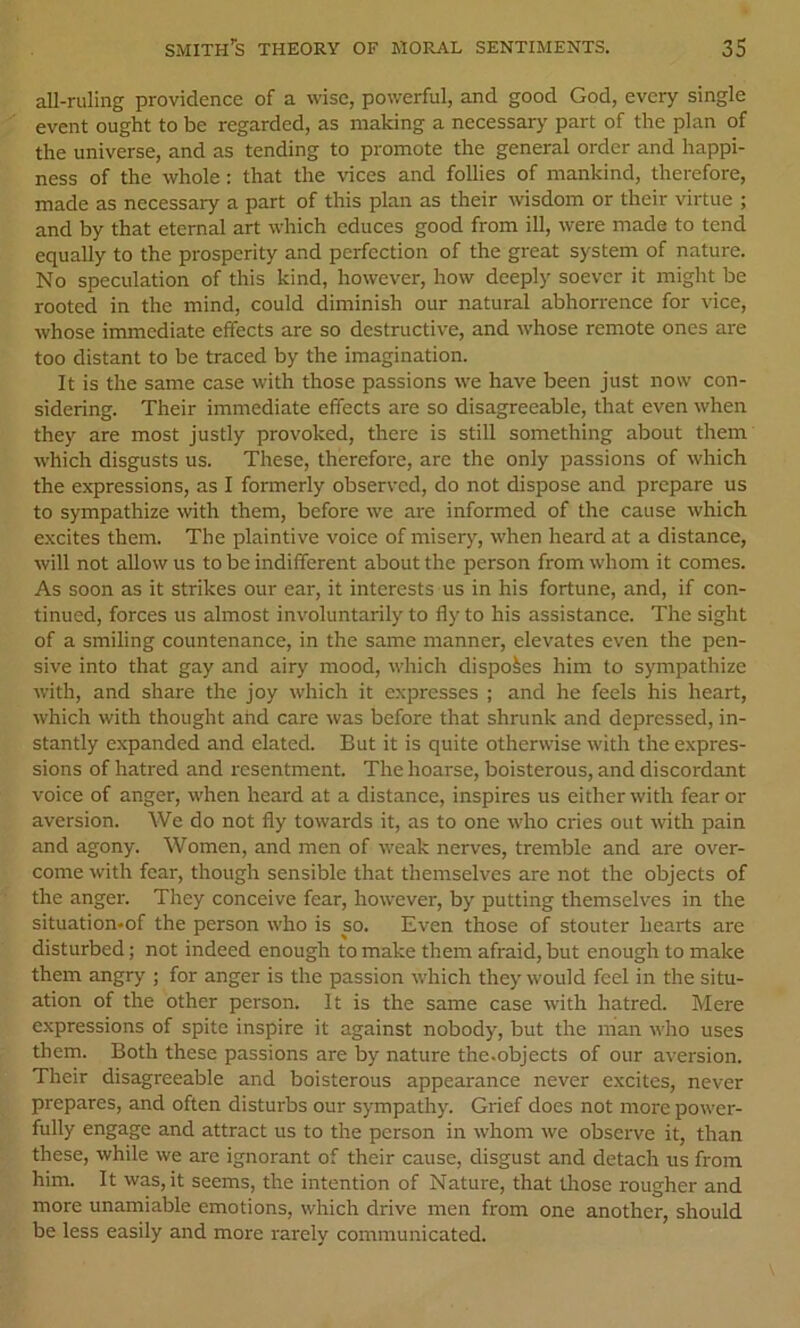 all-ruling providence of a wise, powerful, and good God, every single event ought to be regarded, as making a necessary' part of the plan of the universe, and as tending to promote the general order and happi- ness of the whole: that the vices and follies of mankind, therefore, made as necessary a part of this plan as their wisdom or their virtue ; and by that eternal art which educes good from ill, were made to tend equally to the prosperity and perfection of the great system of nature. No speculation of this kind, however, how deeply soever it might be rooted in the mind, could diminish our natural abhorrence for vice, whose immediate effects are so destructive, and whose remote ones are too distant to be traced by the imagination. It is the same case with those passions we have been just now con- sidering. Their immediate effects are so disagreeable, that even when they are most justly provoked, there is still something about them which disgusts us. These, therefoi-e, are the only passions of which the expressions, as I formerly observed, do not dispose and prepare us to sympathize with them, before we are informed of the cause which excites them. The plaintive voice of misery, when heard at a distance, will not allow us to be indifferent about the person from whom it comes. As soon as it strikes our ear, it interests us in his fortune, and, if con- tinued, forces us almost involuntarily to fly to his assistance. The sight of a smiling countenance, in the same manner, elevates even the pen- sive into that gay and airy mood, which disposes him to sympathize with, and share the joy which it expresses ; and he feels his heart, which with thought and care was before that shrunk and depressed, in- stantly expanded and elated. But it is quite otherwise with the expres- sions of hatred and resentment. The hoarse, boisterous, and discordant voice of anger, when heard at a distance, inspires us either with fear or aversion. We do not fly towards it, as to one who cries out with pain and agony. Women, and men of weak nerves, tremble and are over- come with fear, though sensible that themselves are not the objects of the anger. They conceive fear, however, by putting themselves in the situation-of the person who is so. Even those of stouter hearts are disturbed; not indeed enough to make them afraid, but enough to make them angry ; for anger is the passion which they would feel in the situ- ation of the other person. It is the same case with hatred. Mere expressions of spite inspire it against nobody, but the man who uses them. Both these passions are by nature the.objects of our aversion. Their disagreeable and boisterous appearance never excites, never prepares, and often disturbs our sympathy. Grief does not more power- fully engage and attract us to the person in whom we observe it, than these, while we are ignorant of their cause, disgust and detach us from him. It was, it seems, the intention of Nature, that those rougher and more unamiable emotions, which drive men from one another, should be less easily and more rarely communicated.