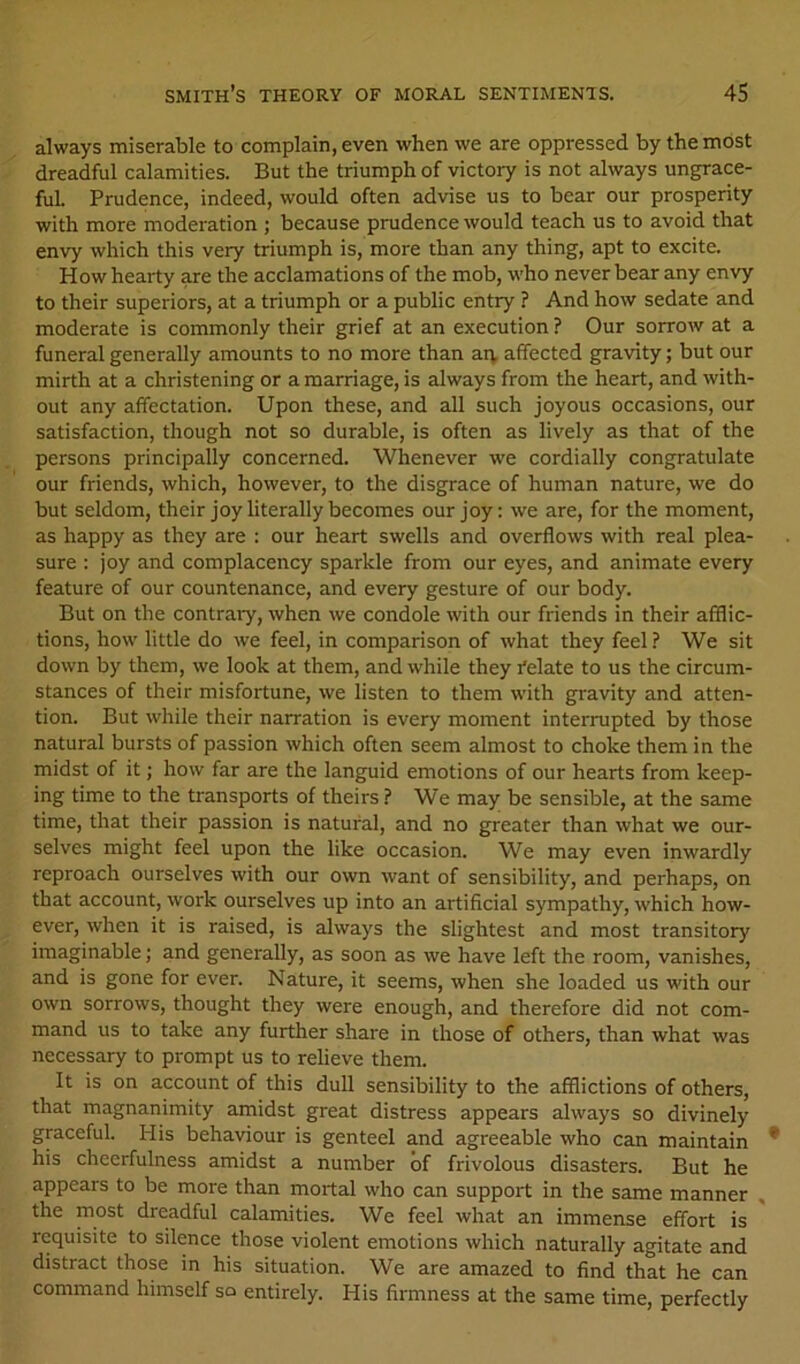 always miserable to complain, even when we are oppressed by the most dreadful calamities. But the triumph of victory is not always ungrace- ful. Prudence, indeed, would often advise us to bear our prosperity with more moderation ; because prudence would teach us to avoid that envy which this very triumph is, more than any thing, apt to excite. How hearty are the acclamations of the mob, w’ho never bear any envy to their superiors, at a triumph or a public entry ? And how sedate and moderate is commonly their grief at an execution ? Our sorrow at a funeral generally amounts to no more than aiv affected gravity; but our mirth at a christening or a marriage, is always from the heart, and with- out any affectation. Upon these, and all such joyous occasions, our satisfaction, though not so durable, is often as lively as that of the persons principally concerned. Whenever we cordially congratulate our friends, which, however, to the disgrace of human nature, we do but seldom, their joy literally becomes our joy: we are, for the moment, as happy as they are : our heart swells and overflows with real plea- sure : joy and complacency sparkle from our eyes, and animate every feature of our countenance, and every gesture of our body. But on the contraiy, when we condole with our friends in their afflic- tions, how little do we feel, in comparison of what they feel? We sit down by them, we look at them, and while they felate to us the circum- stances of their misfortune, we listen to them with gravity and atten- tion. But while their narration is every moment interrupted by those natural bursts of passion which often seem almost to choke them in the midst of it; how far are the languid emotions of our hearts from keep- ing time to the transports of theirs ? We may be sensible, at the same time, that their passion is natural, and no greater than what we our- selves might feel upon the like occasion. We may even inwardly reproach ourselves with our own want of sensibility, and perhaps, on that account, work ourselves up into an artificial sympathy, which how- ever, when it is raised, is always the slightest and most transitory imaginable; and generally, as soon as we have left the room, vanishes, and is gone for ever. Nature, it seems, when she loaded us with our own sorrows, thought they were enough, and therefore did not com- mand us to take any further share in those of others, than what was necessary to prompt us to relieve them. It is on account of this dull sensibility to the afflictions of others, that magnanimity amidst great distress appears always so divinely graceful. His behaviour is genteel and agreeable who can maintain his cheerfulness amidst a number of frivolous disasters. But he appears to be more than mortal who can support in the same manner , the most dreadful calamities. We feel what an immense effort is requisite to silence those violent emotions which naturally agitate and distract those in his situation. We are amazed to find that he can command himself so entirely. His firmness at the same time, perfectly