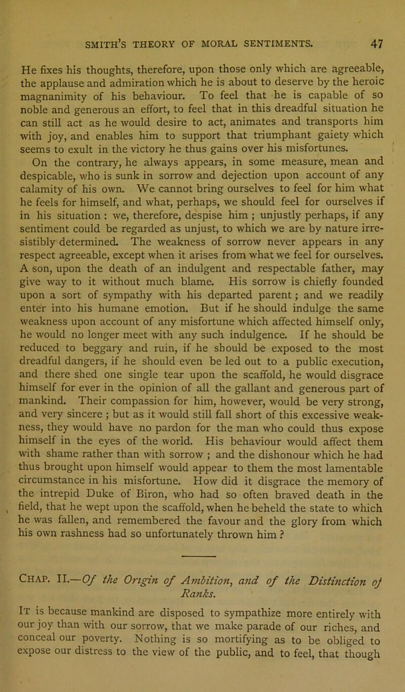 He fixes his thoughts, therefore, upon those only which are agreeable, the applause and admiration which he is about to deserve by the heroic magnanimity of his behaviour. To feel that he is capable of so noble and generous an effort, to feel that in this dreadful situation he can still act as he would desire to act, animates and transports him with joy, and enables him to support that triumphant gaiety which seems to exult in the victory he thus gains over his misfortunes. On the contrary, he always appears, in some measure, mean and despicable, v/ho is sunk in sorrow and dejection upon account of any calamity of his own. We cannot bring ourselves to feel for him what he feels for himself, and what, perhaps, we should feel for ourselves if in his situation : we, therefore, despise him ; unjustly perhaps, if any sentiment could be regarded as unjust, to which we are by nature irre- sistibly determined. The weakness of sorrow never appears in any respect agreeable, except when it arises from what we feel for ourselves. A son, upon the death of an indulgent and respectable father, may give way to it without much blame. His sorrow is chiefly founded upon a sort of sympathy with his departed parent; and we readily enter into his humane emotion. But if he should indulge the same weakness upon account of any misfortune which affected himself only, he would no longer meet with any such indulgence. If he should be reduced to beggary and ruin, if he should be exposed to the most dreadful dangers, if he should even be led out to a public execution, and there shed one single tear upon the scaffold, he would disgrace himself for ever in the opinion of all the gallant and generous part of mankind. Their compassion for him, however, would be very strong, and very sincere ; but as it would still fall short of this excessive weak- ness, they would have no pardon for the man who could thus expose himself in the eyes of the world. His behaviour would affect them with shame rather than with sorrow ; and the dishonour which he had thus brought upon himself would appear to them the most lamentable circumstance in his misfortune. How did it disgrace the memory of the intrepid Duke of Biron, who had so often braved death in the field, that he wept upon the scaffold, when he beheld the state to which he was fallen, and remembered the favour and the glory from which his own rashness had so unfortunately thrown him ? Chap. II.—Of the Origin of Ambition, and of the Distinction oj Ranks. It is because mankind are disposed to sympathize more entirely with our joy than with our sorrow, that we make parade of our riches, and conceal our poverty. Nothing is so mortifying as to be obliged to expose our distress to the view of the public, and to feel, that though