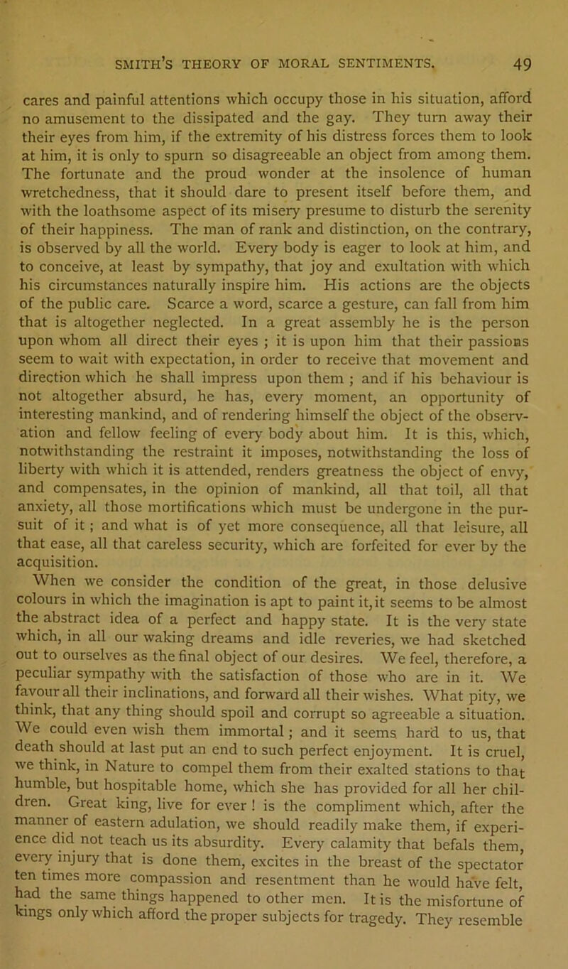 cares and painful attentions which occupy those in his situation, afford no amusement to the dissipated and the gay. They turn away their their eyes from him, if the extremity of his distress forces them to look at him, it is only to spurn so disagreeable an object from among them. The fortunate and the proud wonder at the insolence of human wretchedness, that it should dare to present itself before them, and with the loathsome aspect of its misery presume to disturb the serenity of their happiness. The man of rank and distinction, on the contrary, is observed by all the world. Every body is eager to look at him, and to conceive, at least by sympathy, that joy and exultation with which his circumstances naturally inspire him. His actions are the objects of the public care. Scarce a word, scarce a gesture, can fall from him that is altogether neglected. In a great assembly he is the person upon whom all direct their eyes ; it is upon him that their passions seem to wait with expectation, in order to receive that movement and direction which he shall impress upon them ; and if his behaviour is not altogether absurd, he has, every moment, an opportunity of interesting mankind, and of rendering himself the object of the observ- ation and fellow feeling of every body about him. It is this, which, notwithstanding the restraint it imposes, notwithstanding the loss of liberty with which it is attended, renders greatness the object of envy, and compensates, in the opinion of mankind, all that toil, all that anxiety, all those mortifications which must be undergone in the pur- suit of it; and what is of yet more consequence, all that leisure, all that ease, all that careless security, which are forfeited for ever by the acquisition. When we consider the condition of the great, in those delusive colours in which the imagination is apt to paint it, it seems to be almost the abstract idea of a perfect and happy state. It is the very state which, in all our waking dreams and idle reveries, we had sketched out to ourselves as the final object of our desires. We feel, therefore, a peculiar sympathy with the satisfaction of those who are in it. We favour all their inclinations, and forward all their wishes. What pity, we think, that any thing should spoil and corrupt so agreeable a situation. We could even wish them immortal; and it seems hard to us, that death should at last put an end to such perfect enjoyment. It is cruel, we think, in Nature to compel them from their exalted stations to that humble, but hospitable home, which she has provided for all her chil- dren. Great king, live for ever ! is the compliment which, after the manner of eastern adulation, we should readily make them, if experi- ence did not teach us its absurdity. Every calamity that befals them, every injury that is done them, excites in the breast of the spectator ten times more compassion and resentment than he would have felt, had the same things happened to other men. It is the misfortune of Kings only which afford the proper subjects for tragedy. They resemble