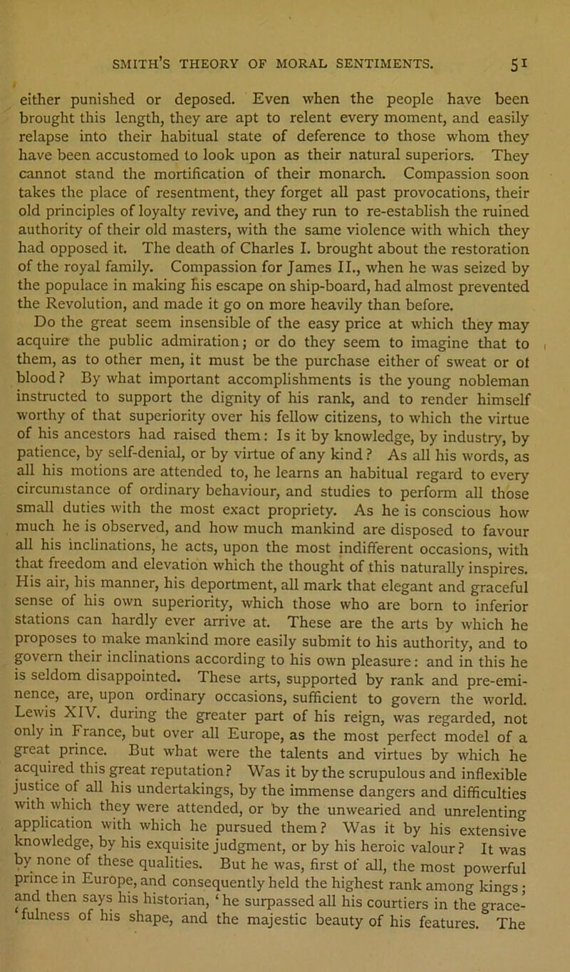 either punished or deposed. Even when the people have been brought this length, they are apt to relent every moment, and easily relapse into their habitual state of deference to those whom they have been accustomed to look upon as their natural superiors. They cannot stand the mortification of their monarch. Compassion soon takes the place of resentment, they forget all past provocations, their old principles of loyalty revive, and they run to re-establish the ruined authority of their old masters, with the same violence with which they had opposed it. The death of Charles I. brought about the restoration of the royal family. Compassion for James II., when he was seized by the populace in making his escape on ship-board, had almost prevented the Revolution, and made it go on more heavily than before. Do the great seem insensible of the easy price at which they may acquire the public admiration; or do they seem to imagine that to them, as to other men, it must be the purchase either of sweat or ot blood ? By what important accomplishments is the young nobleman instructed to support the dignity of his rank, and to render himself worthy of that superiority over his fellow citizens, to which the virtue of his ancestors had raised them: Is it by knowledge, by industry, by patience, by self-denial, or by virtue of any kind ? As all his words, as all his motions are attended to, he learns an habitual regard to every circumstance of ordinary behaviour, and studies to perform all those small duties with the most exact propriety. As he is conscious how much he is observed, and how much mankind are disposed to favour all his inclinations, he acts, upon the most indifferent occasions, with that freedom and elevation which the thought of this naturally inspires. His air, his manner, his deportment, all mark that elegant and graceful sense of his own superiority, which those who are born to inferior stations can hardly ever arrive at. These are the arts by which he proposes to make mankind more easily submit to his authority, and to govern their inclinations according to his own pleasure: and in this he is seldom disappointed. These arts, supported by rank and pre-emi- nence, are, upon ordinary occasions, sufficient to govern the world. Lewis XIV. during the greater part of his reign, was regarded, not only in France, but over all Europe, as the most perfect model of a great prince. But what were the talents and virtues by which he acquired this great reputation? Was it by the scrupulous and inflexible justice of all his undertakings, by the immense dangers and difficulties with which they were attended, or by the unwearied and unrelenting application with which he pursued them ? Was it by his extensive knowledge, by his exquisite judgment, or by his heroic valour? It was by none of these qualities. But he was, first of all, the most powerful prince in Europe, and consequently held the highest rank among kings • Md then says his historian, ‘ he surpassed all his courtiers in the grace- fulness of his shape, and the majestic beauty of his features. The