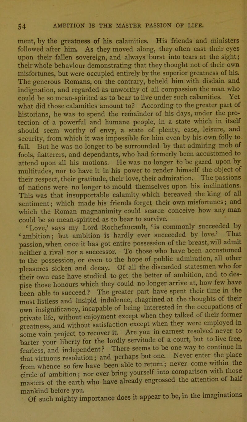 ment, by the greatness of his calamities. His friends and ministers followed after him. As they moved along, they often cast their eyes upon their fallen sovereign, and always burst into tears at the sight; their whole behaviour demonstrating that they thought not of their own misfortunes, but were occupied entirely by the superior greatness of his. The generous Romans, on the contrary, beheld him with disdain and indignation, and regarded as unworthy of all compassion the man who could be so mean-spirited as to bear to live under such calamities. Yet what did those calamities amount to? According to the greater part of historians, he was to spend the remainder of his days, under the pro- tection of a powerful and humane people, in a state which in itself should seem worthy of envy, a state of plenty, ease, leisure, and security, from which it was impossible for him even by his own folly to fall But he was no longer to be surrounded by that admiring mob of fools, flatterers, and dependants, who had formerly been accustomed to attend upon all his motions. He was no longer to be gazed upon by multitudes, nor to have it in his power to render himself the object of their respect, their gratitude, their love, their admiration. The passions of nations were no longer to mould themselves upon his inclinations. This was that insupportable calamity which bereaved the king of all sentiment; which made his friends forget their o^vn misfortunes; and which the Roman magnanimity could scarce conceive how any man could be so mean-spirited as to bear to survive. ‘Love,’ says my Lord Rochefaucault, ‘is commonly succeeded by ‘ambition; but ambition is hardly ever succeeded by love.’ That passion, when once it has got entire possession of the breast, will admit neither a rival nor a successor. To those who have been accustomed to the possession, or even to the hope of public admiration, all other pleasures sicken and decay. Of all the discarded statesmen who for their own ease have studied to get the better of ambition, and to des- pise those honours which they could no longer arrive at, how few have been able to succeed? The greater part have spent their time in the most listless and insipid indolence, chagrined at the thoughts of their own insignificancy, incapable of being interested in the occupations of private life, without enjoyment except when they talked of their former greatness, and without satisfaction except when they were employed in some vain project to recover it. Are you in earnest resolved never to barter your liberty for the lordly servitude of a court, but to live free, fearless, and independent ? There seems to be one way to continue m that virtuous resolution; and perhaps but one. Never enter the place from whence so few have been able to return; never come within the circle of ambition; nor ever bring yourself into comparison with those masters of the earth who have already engrossed the attention of half mankind before you. .... ... Of such mighty importance does it appear to be, in the imagina ions