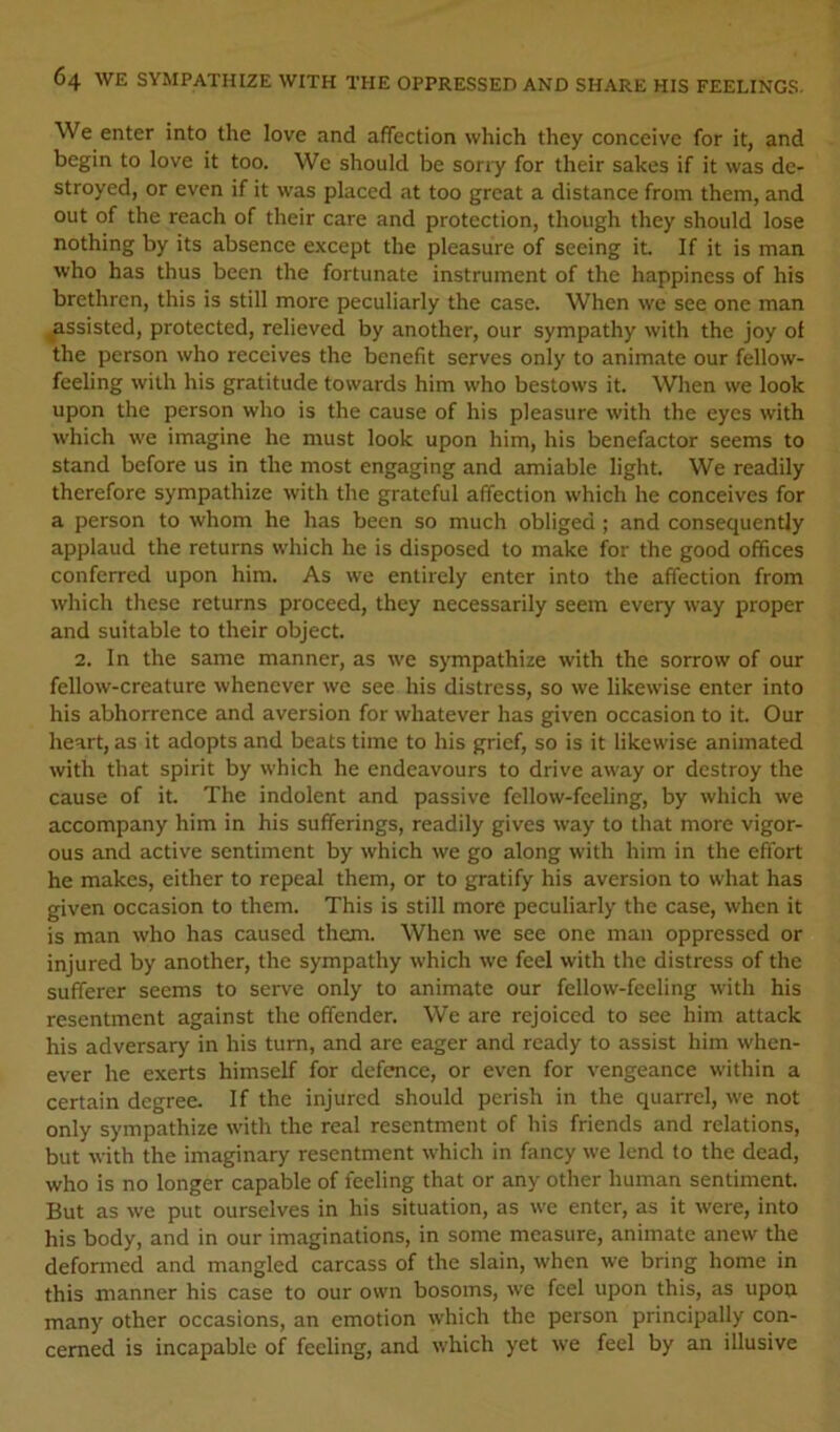 We enter into the love and affection which they conceive for it, and begin to love it too. We should be sony for their sakes if it was de- stroyed, or even if it was placed at too great a distance from them, and out of the reach of their care and protection, though they should lose nothing by its absence except the pleasure of seeing it. If it is man who has thus been the fortunate instrument of the happiness of his brethren, this is still more peculiarly the case. When we see one man ^assisted, protected, relieved by another, our sympathy with the joy of the person who receives the benefit serves only to animate our fellow- feeling with his gratitude towards him who bestows it. When we look upon the person who is the cause of his pleasure with the eyes with which we imagine he must look upon him, his benefactor seems to stand before us in the most engaging and amiable light. We readily therefore sympathize with the grateful affection which he conceives for a person to whom he has been so much obliged ; and consequently applaud the returns which he is disposed to make for the good offices conferred upon him. As we entirely enter into the affection from which these returns proceed, they necessarily seem every way proper and suitable to their object. 2. In the same manner, as we sympathize with the sorrow of our fellow-creature whenever we see his distress, so we likewise enter into his abhorrence and aversion for whatever has given occasion to it. Our heart, as it adopts and beats time to his grief, so is it likewise animated with that spirit by which he endeavours to drive away or destroy the cause of it. The indolent and passive fellow-feeling, by which we accompany him in his sufferings, readily gives way to that more vigor- ous and active sentiment by which we go along with him in the effort he makes, either to repeal them, or to gratify his aversion to what has given occasion to them. This is still more peculiarly the case, when it is man who has caused them. When we see one man oppressed or injured by another, the sympathy which we feel with the distress of the sufferer seems to serve only to animate our fellow-feeling with his resentment against the offender. We are rejoiced to see him attack his adversary in his turn, and are eager and ready to assist him when- ever he exerts himself for defence, or even for vengeance within a certain degree. If the injured should perish in the quarrel, we not only sympathize with the real resentment of his friends and relations, but with the imaginary resentment which in fancy we lend to the dead, who is no longer capable of feeling that or any other human sentiment. But as we put ourselves in his situation, as we enter, as it were, into his body, and in our imaginations, in some measure, animate anew the deformed and mangled carcass of the slain, when we bring home in this manner his case to our own bosoms, we feel upon this, as upoa many other occasions, an emotion which the person principally con- cerned is incapable of feeling, and which yet we feel by an illusive