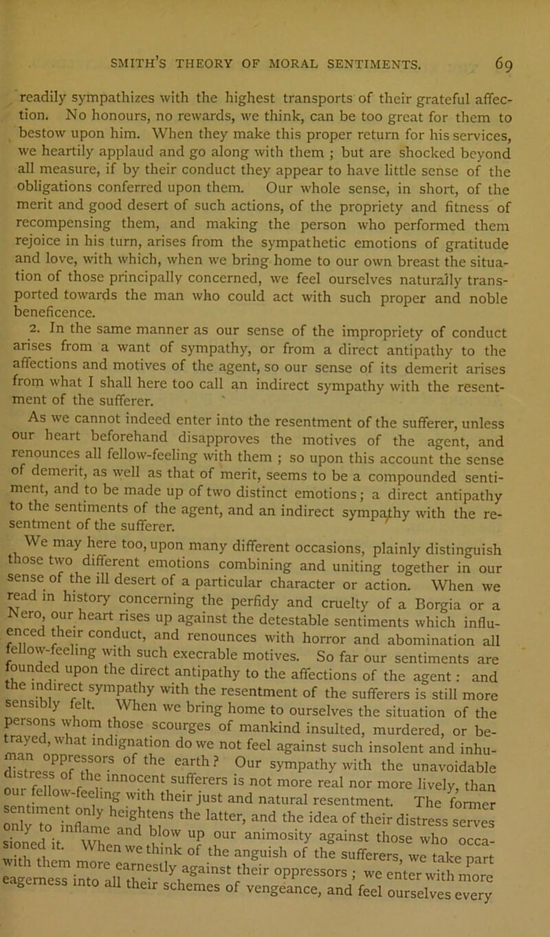 , readily sympathizes with the highest transports of their grateful affec- tion. No honours, no rewards, we think, can be too great for them to bestow upon him. When they make this proper return for his services, we heartily applaud and go along with them ; but are shocked beyond all measure, if by their conduct they appear to have little sense of the obligations conferred upon them. Our whole sense, in short, of the merit and good desert of such actions, of the propriety and fitness of recompensing them, and making the person who performed them rejoice in his turn, arises from the sympathetic emotions of gratitude and love, with which, when we bring home to our own breast the situa- tion of those principally concerned, we feel ourselves naturally trans- ported towards the man who could act with such proper and noble beneficence. 2. In the same manner as our sense of the impropriety of conduct arises from a want of sympathy, or from a direct antipathy to the affections and motives of the agent, so our sense of its demerit arises from what I shall here too call an indirect sympathy with the resent- ment of the sufferer. As we cannot indeed enter into the resentment of the sufferer, unless our heart beforehand disapproves the motives of the agent, and renounces all fellow-feeling with them ; so upon this account the sense of demerit, as well as that of merit, seems to be a compounded senti- ment, and to be made up of two distinct emotions; a direct antipathy to the sentiments of the agent, and an indirect sympalhy with the re- sentment of the sufferer. We may here too, upon many different occasions, plainly distinguish t ose two different emotions combining and uniting together in our sense of the ill desert of a particular character or action. When we read m history concerning the perfidy and cruelty of a Borgia or a Nero^, our heart nses up against the detestable sentiments which influ- enced their conduct, and renounces with horror and abomination all ^ with such execrable motives. So far our sentiments are founded upon the direct antipathy to the affections of the agent: and e '^direct sympathy with the resentment of the sufferers is still more sensibly felt. When we bring home to ourselves the situation of the persons whom those scourges of mankind insulted, murdered, or be- against such insolent and inhu- SessTAT”’’ ^ ^ sy^^Pathy with the unavoidable distress of the innocent sufferers is not more real nor more lively than ur e ow-ee mg with their just and natural resentment. The fonner sentiment only heightens the latter, and the idea of their distress serves Moned It. When m think of the anguish of the sufferers, we take oart gemess into all their schemes of vengeance, and feel ourselves every