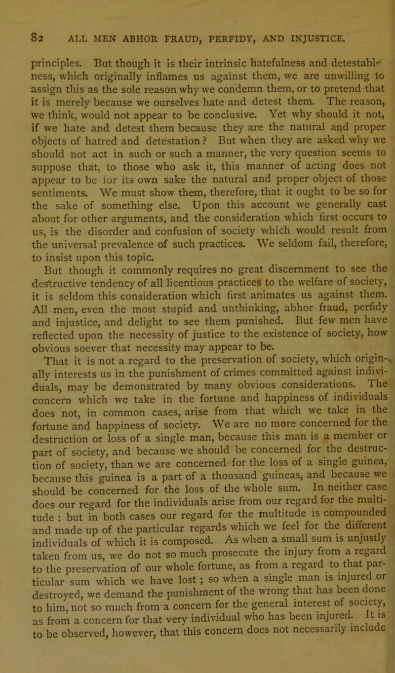 principles. But though it is their intrinsic hatefulness and detestabl'' ness, which originally inflames us against them, we are unwilling to assign this as the sole reason why we condemn them, or to pretend that it is merely because we ourselves hate and detest them. The reason, we think, would not appear to be conclusive. Yet why should it not, if we hate and detest them because they are the natural and proper objects of hatred and detestation ? But when they are asked why we should not act in such or such a manner, the very question seems to suppose that, to those who ask it, this manner of acting does not appear to be lor its own sake the natural and proper object of those sentiments. We must show them, therefore, that it ought to be so for the sake of something else. Upon this account we generally cast about for other arguments, and the consideration which first occurs to us, is the disorder and confusion of society which would result from the universal prevalence of such practices. We seldom fail, therefore, to insist upon this topic. But though it commonly requires no great discernment to see the destructive tendency of all licentious practices to the welfare of society, it is seldom this consideration which first animates us against them. All men, even the most stupid and unthinking, abhor fraud, perfidy and injustice, and delight to see them punished. But few men have reflected upon the necessity of justice to the existence of society, how obvious soever that necessity may appear to be. That it is not a regard to the preservation of society, which origin-., ally interests us in the punishment of crimes committed against indivi- duals, may be demonstrated by many obvious considerations. The concern which we take in the fortune and happiness of individuals does not, in common cases, arise from that which we take in the fortune and happiness of society. We are no more concerned for the destruction or loss of a single man, because this man is a member or part of society, and because we should be concerned for the destruc- tion of society, than we are concerned for the loss of a single guinea, because this guinea is a part of a thousand guineas, and because we should be concerned for the loss of the whole sum. In neither case does our regard for the individuals arise from our regard for the multi- tude : but in both cases our regard for the multitude is compounded and made up of the particular regards which we feel for the different individuals of which it is composed. As when a small sum is unjustly taken from us, we do not so much prosecute the injury from a regard to the preservation of our whole fortune, as from a regard to that par- ticular sum which we have lost; so when a single man is injured or destroyed, we demand the punishment of the wrong that has been done to him, not so much from a concern for the general interest of society, as from a concern for that very individual who has been injured. It is to be observed, however, that this concern does not necessarilj me u e