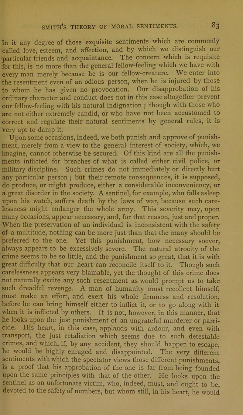 in it any degree of those exquisite sentiments which are commonly called love, esteem, and affection, and by which we distinguish our -particular friends and acquaintance. The concern which is requisite for this, is no more than the general fellow-feeling which we have with every man merely because he is our fellow-creature. We enter into the resentment even of an odious person, when he is injured by thos6 to whom he has g^ven no provocation. Our disapprobation of his ordinary character and conduct does not in this case altogether prevent our fellow-feeling with his natural indignation ; though with those who are not either extremely candid, or who have not been accustomed to correct and regulate their natural sentiments by general rules, it is very apt to damp it. Upon some occasions, indeed, we both punish and approve of punish- ment, merely from a view to the general interest of society, which, we imagine, cannot otherwise be secured. Of this kind are all the punish- ments inflicted for breaches of what is called either civil police, or military discipline. Such crimes do not immediately or directly hurt any particular person ; but their remote consequences, it is supposed, do produce, or might produce, either a considerable inconveniency, or a great disorder in the society. A sentinel, for example, who falls asleep upon his watch, suffers death by the laws of war, because such care- lessness might endanger the whole army. This severity may, upon many occasions, appear necessary, and, for that reason. Just and proper. When the preservation of an individual is inconsistent with the safety of a multitude, nothing can be more just than that the many should be preferred to the one. Yet this punishment, how necessary soever, always appears to be excessively severe. The natural atrocity of the crime seems to be so little, and the punishment so great, that it is with great difficulty that our heart can reconcile itself to it. Though such carelessness appears very blamable, yet the thought of this crime does not naturally excite any such resentment as would prompt us to take such dreadful revenge. A man of humanity must recollect himself, must make an effort, and exert his whole firmness and resolution, before he can bring himself either to inflict it, or to go along with it when it is inflicted by others. It is not, however, in this manner, that he looks upon the just punishment of an ungrateful murderer or parri- cide. His heart, in this case, applauds with ardour, and even with transport, the just retaliation which seems due to such detestable crimes, and which, if, by any accident, they should happen to escape, he would be highly enraged and disappointed. The very different sentiments with which the spectator views those different punishments, is a proof that his approbation of the one is far from being founded upon the same principles with that of the other. He looks upon the sentinel as an unfortunate victim, who, indeed, must, and ought to be, devoted to the safety of numbers, but whom still, in his heart, he would