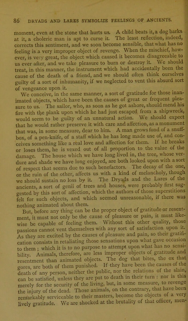 moment, even at the stone that hurts us. A child beats it, a dog barks at it, a choleric man is apt to curse it. The least reflection, indeed, corrects this sentiment, and we soon become sensible, that what has no feeling is a very improper object of revenge. When the mischief, how- ever, is very great, the object which caused it becomes disagreeable to us ever after, and we take pleasure to burn or destroy it. We should treat, in this manner, the instrument which had accidentally been the cause of the death of a friend, and we should often think ourselves guilty of a sort of inhumanity, if we neglected to vent this absurd sort of vengeance upon it. We conceive, in the same manner, a sort of gratitude for those inan- imated objects, which have been the causes of great or frequent plea- sure to us. The sailor, who, as soon as he got ashore, should mend his fire with the plank upon which he had Just escaped from a shipwreck, would seem to be guilty of an unnatural action. We should expect that he would rather preserve it with care and affection, as a monument that was, in some measure, dear to him. A man grows fond of a snuff- box, of a pen-knife, of a staff which he has long made use of, and con- ceives something like a rbal love and affection for them. If he breaks or loses them, he is vexed out of all proportion to the value of the damage. The house which we have long lived in, the tree, whose ver- dure and shade we have long enjoyed, are both looked upon with a sort of respect that seems due to such benefactors. The decay of the one, or the ruin of the other, affects us with a kind of melancholy, though we should sustain no loss by it. T}ie Dryqds and the Lares of the ancients, a sort of genii of trees and houses, were probably first sug- gested by this sort of affection, which the authors of those superstitions felt for such objects, and which seemed unreasonable, if there was nothing animated about them. But, before any thing can be the proper object of gratitude or resent- ment, ’it must not only be the cause of pleasure or pain, it must like- wise ’be capable of feeling them. Without this other quality, those passions cannot vent themselves with any sort of satisfaction upon it. As they are excited by the causes of pleasure and pain, so their gratifi- cation consists in retaliating those sensations upon what gave occasion to them ; which it is to no purpose to attempt upon what has no sensi- bility. Animals, therefore, are less improper objects of gratitude and resentment than animated objects. The dog that bites, the ox that gores are both of them punished. If they have been the causes of the death of any person, neither the public, nor the relations of the slam, can be satisfied, unless they are put to death in their turn : nor is this merely for the security of the living, but, in some measure, to revenge the injury of the dead. Those animals, on the contrarj', that have been remarkably serviceable to their masters, become the objects o a very lively gratitude. We are shocked at the brutality of that officer, men-