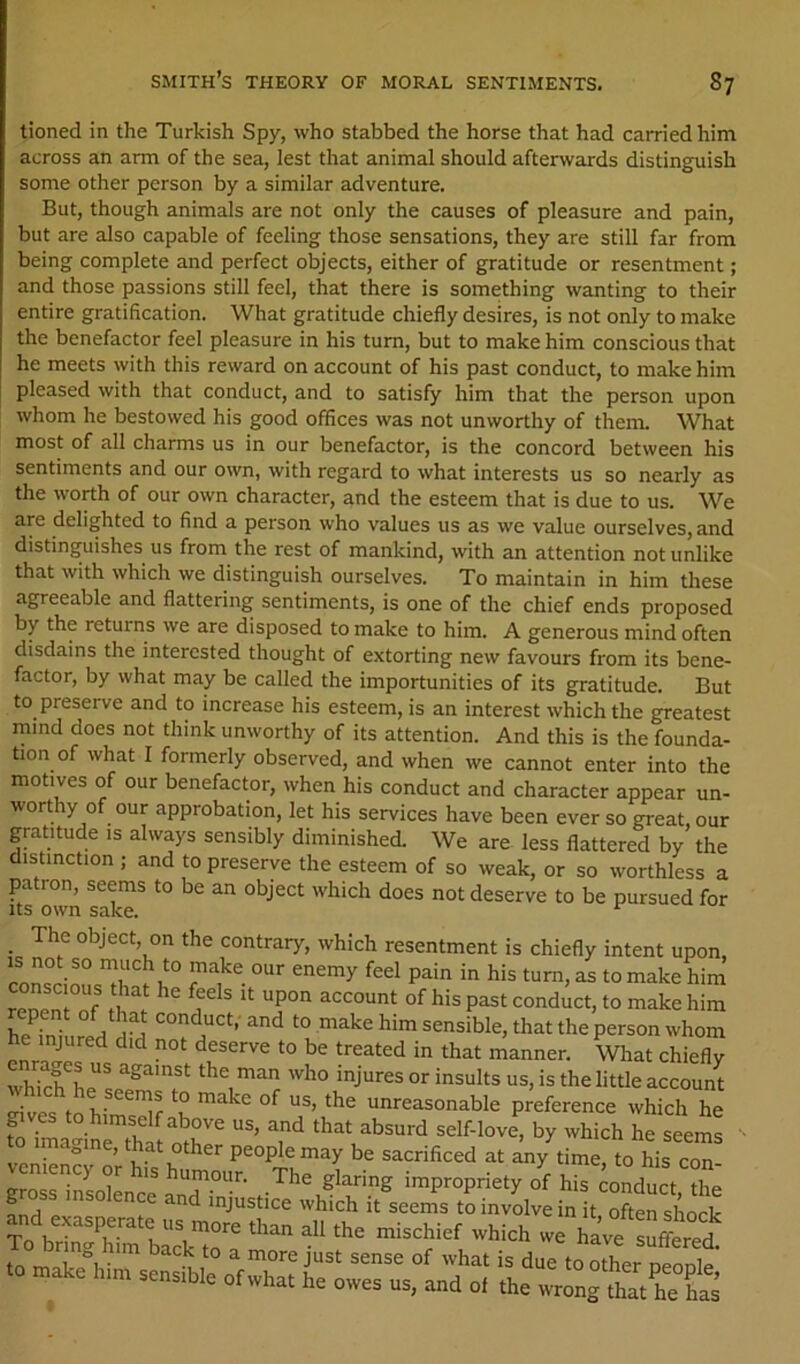 tioned in the Turkish Spy, who stabbed the horse that had carried him across an arm of the sea, lest that animal should afterwards distinguish some other person by a similar adventure. But, though animals are not only the causes of pleasure and pain, but are also capable of feeling those sensations, they are still far from being complete and perfect objects, either of gratitude or resentment; and those passions still feel, that there is something wanting to their entire gratification. What gratitude chiefly desires, is not only to make the benefactor feel pleasure in his turn, but to make him conscious that he meets with this reward on account of his past conduct, to make him pleased with that conduct, and to satisfy him that the person upon whom he bestowed his good offices was not unworthy of them. What most of all charms us in our benefactor, is the concord between his sentiments and our own, with regard to what interests us so nearly as the worth of our own character, and the esteem that is due to us. We are delighted to find a person who values us as we value ourselves, and distinguishes us from the rest of mankind, with an attention notunlike that with which we distinguish ourselves. To maintain in him these agreeable and flattering sentiments, is one of the chief ends proposed by the returns we are disposed to make to him. A generous mind often disdains the interested thought of extorting new favours from its bene- factor, by what may be called the importunities of its gratitude. But to preserve and to increase his esteem, is an interest which the greatest mind does not think unworthy of its attention. And this is the founda- tion of what I formerly observed, and when we cannot enter into the motives of our benefactor, when his conduct and character appear un- worthy of our approbation, let his services have been ever so great our gratitude is always sensibly diminished. We are less flattered by the distinction ; and to preserve the esteem of so weak, or so worthless a patron, seems to be an object which does not deserve to be pursued for _ The object, on the contrary, which resentment is chiefly intent upon, T'!'i!” ^ to make him mnenl°nf P^‘ conduct, to make him he ini ired dfd sensible, that the person whom whirfL'” the little account mves^^ L- k unreasonable preference which he fo Sa^r£ thr ‘hat absurd self-love, by which he seems ro imagine, that other people may be sacrificed at any time, to his con Veniency or his humour. The glaring impropriety of his conduct dm ^ injustice which it seems to involve in it often shock and exasperate us more than all the mischief which we have “feed -hat is due toXr nefee’ to make him sensible of what he owes us, and of the wrong that he fe