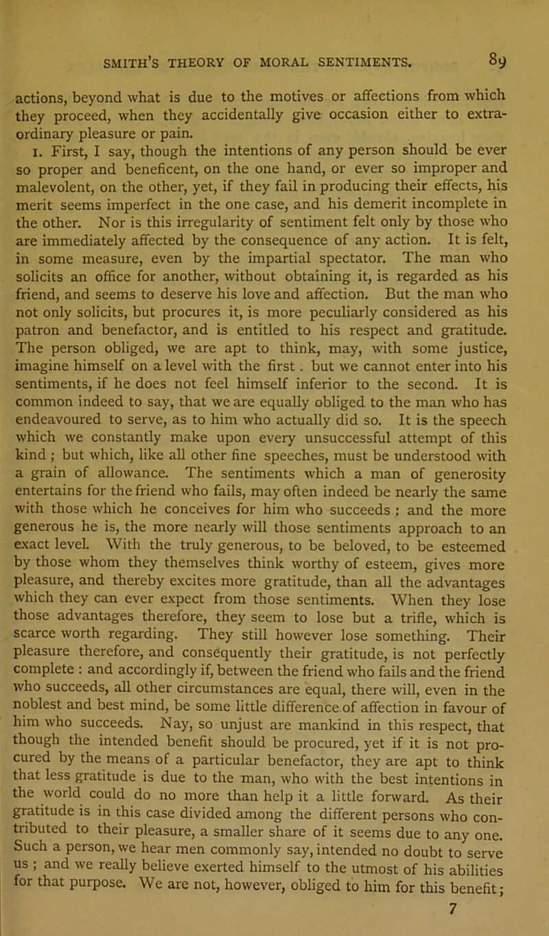 actions, beyond what is due to the motives or affections from which they proceed, when they accidentally give occasion either to extra- ordinary pleasure or pain. I. First, I say, though the intentions of any person should be ever so proper and beneficent, on the one hand, or ever so improper and malevolent, on the other, yet, if they fail in producing their effects, his merit seems imperfect in the one case, and his demerit incomplete in the other. Nor is this irregularity of sentiment felt only by those who are immediately affected by the consequence of any action. It is felt, in some measure, even by the impartial spectator. The man who solicits an office for another, without obtaining it, is regarded as his friend, and seems to deserve his love and affection. But the man who not only solicits, but procures it, is more peculiarly considered as his patron and benefactor, and is entitled to his respect and gratitude. The person obliged, we are apt to think, may, with some justice, imagine himself on a level with the first. but we cannot enter into his sentiments, if he does not feel himself inferior to the second. It is common indeed to say, that we are equally obliged to the man who has endeavoured to serve, as to him who actually did so. It is the speech which we constantly make upon every unsuccessful attempt of this kind ; but which, like all other fine speeches, must be understood with a grain of allowance. The sentiments which a man of generosity entertains for the friend who fails, may often indeed be nearly the same with those which he conceives for him who succeeds : and the more generous he is, the more nearly will those sentiments approach to an exact level With the truly generous, to be beloved, to be esteemed by those whom they themselves think worthy of esteem, gives more pleasure, and thereby excites more gratitude, than all the advantages which they can ever expect from those sentiments. When they lose those advantages therefore, they seem to lose but a trifle, which is scarce worth regarding. They still however lose something. Their pleasure therefore, and consequently their gratitude, is not perfectly complete : and accordingly if, between the friend who fails and the friend who succeeds, all other circumstances are equal, there will, even in the noblest and best mind, be some little difference of affection in favour of him who succeeds. Nay, so unjust are mankind in this respect, that though the intended benefit should be procured, yet if it is not pro- cured by the means of a particular benefactor, they are apt to think that less gratitude is due to the man, who with the best intentions in the world could do no more than help it a little forward. As their gratitude is in this case divided among the different persons who con- tributed to their pleasure, a smaller share of it seems due to any one. Such a person, we hear men commonly say, intended no doubt to serve us ; and we really believe exerted himself to the utmost of his abilities for that purpose. We are not, however, obliged to him for this benefit; 7