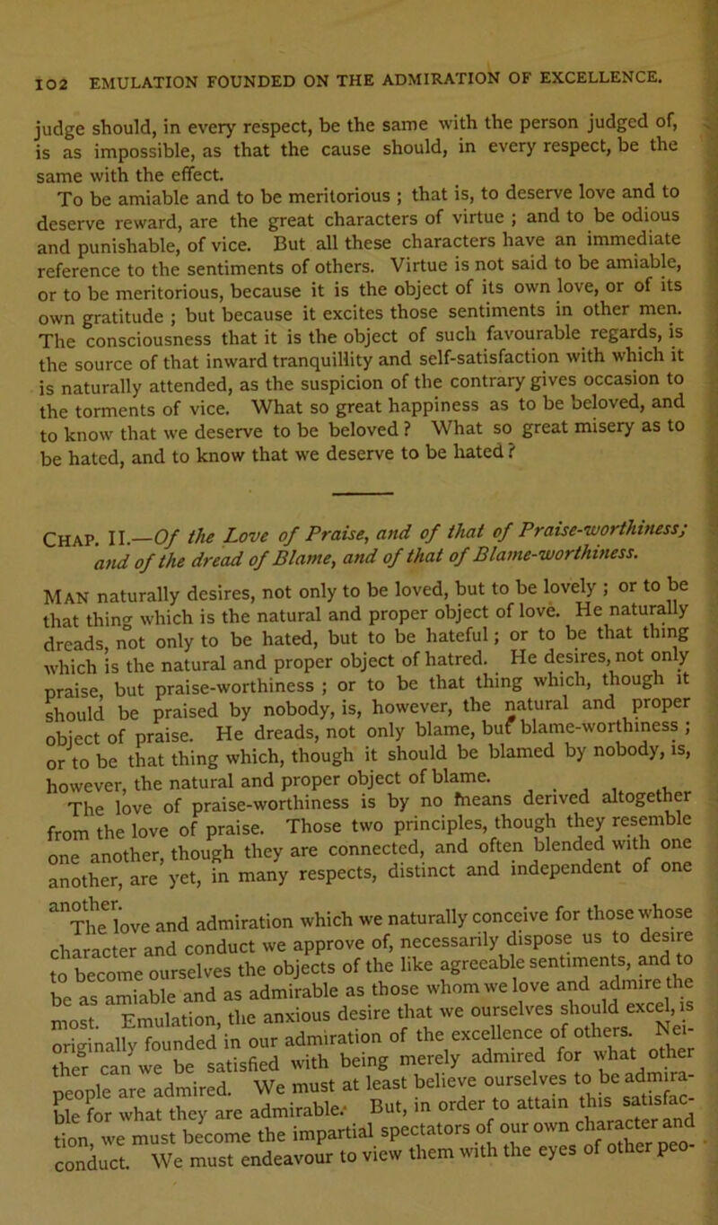 judge should, in every respect, be the same with the person judged of, ^ : is as impossible, as that the cause should, in every respect, be the ; same with the effect. _ .3 To be amiable and to be meritorious ; that is, to deserve love and to j deserve reward, are the great characters of virtue ; and to be odious j and punishable, of vice. But all these characters have an immediate reference to the sentiments of others. Virtue is not said to be amiable, | or to be meritorious, because it is the object of its own love, or of its own gratitude ; but because it excites those sentiments in other men. I The consciousness that it is the object of such favourable^ regards, is the source of that inward tranquillity and self-satisfaction with which it is naturally attended, as the suspicion of the contrary gives occasion to the torments of vice. What so great happiness as to be beloved, and to know that we deserve to be beloved ? What so great misery as to be hated, and to know that we deserve to be hated ? Chap II Of the Love of Praise, and of that of Praise-worthinessj 'and of the dread of Blame, and of that of Blame-worthiness. Man naturally desires, not only to be loved, but to be lovely ; or to be that thing which is the natural and proper object of love. He naturally dreads, not only to be hated, but to be hateful; or to be that thing which is the natural and proper object of hatred. He desires, not only praise but praise-worthiness ; or to be that thing which, though it should be praised by nobody, is, however, the natural and proper object of praise. He dreads, not only blame, buf blame-worthiness ; or to be that thing which, though it should be blamed by nobody, is, however, the natural and proper object of blame. , . ^ , . The love of praise-worthiness is by no Means derived altogether from the love of praise. Those two principles, though they resemble one another, though they are connected, and often blended with one another, are yet, in many respects, distinct and independent of one ^The love and admiration which we naturally conceive for those whose character and conduct we approve of, necessanly dispose us to desire to become ourselves the objects of the like agreeable sentiments, and to be as amiable and as admirable as those whom we love and admire the most. Emulation, the anxious desire that we ourselves ^xcd,^s originally founded in our admiration of the excellence of others Nei ther can we be satisfied with being merely admired for what other people are admired. We must at least believe “^selves to be admir - ble for what they are admirable.- But, in order to attain this satistac tion, we must become the impartial spectators of our own ‘^^aract^ . conduct. We must endeavour to view them with the eyes o P