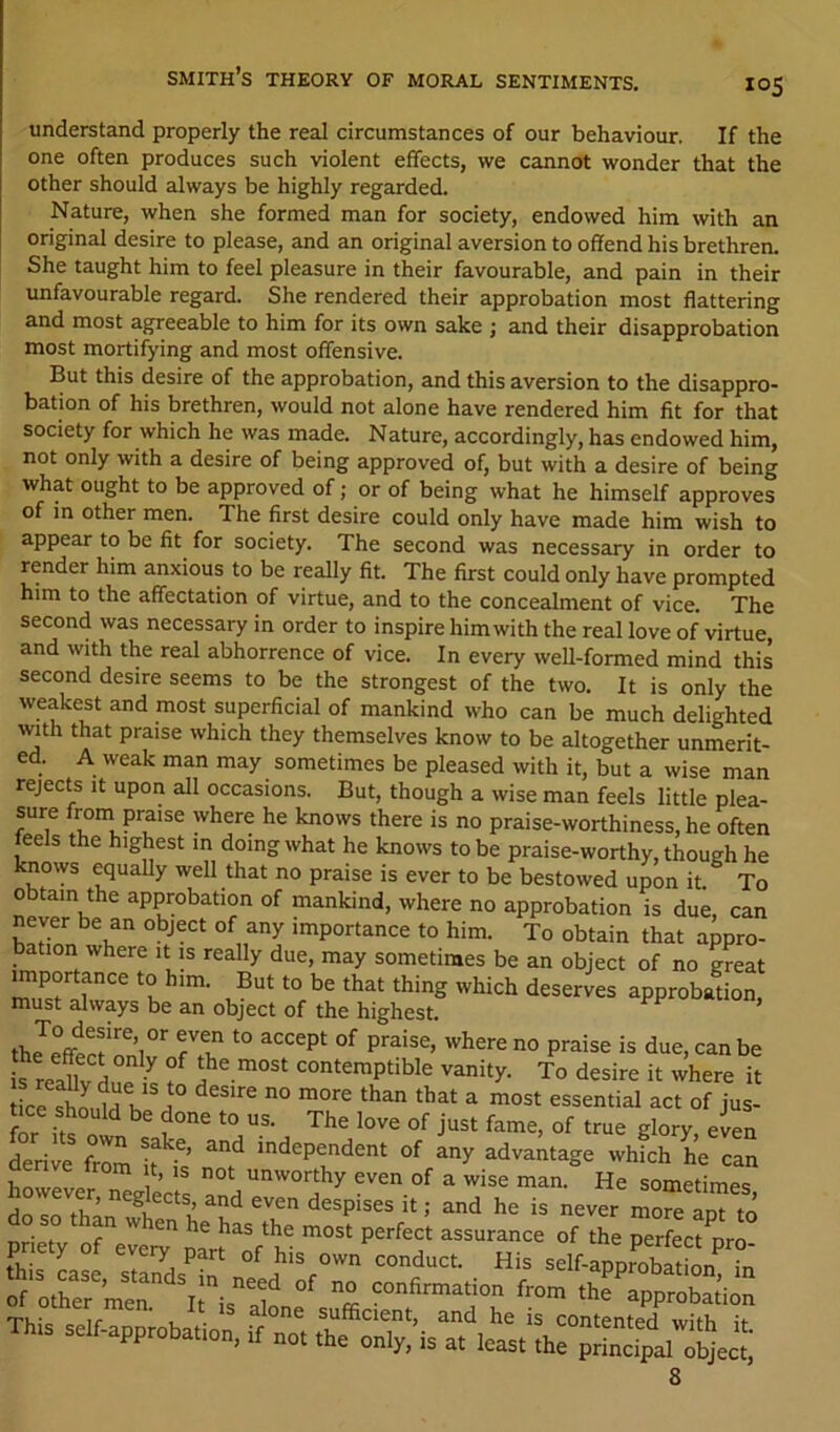 understand properly the real circumstances of our behaviour. If the one often produces such violent effects, we cannot wonder that the other should always be highly regarded. Nature, when she formed man for society, endowed him with an original desire to please, and an original aversion to offend his brethren. She taught him to feel pleasure in their favourable, and pain in their unfavourable regard. She rendered their approbation most flattering and most agreeable to him for its own sake ; and their disapprobation most mortifying and most offensive. But this desire of the approbation, and this aversion to the disappro- bation of his brethren, would not alone have rendered him fit for that society for which he was made. Nature, accordingly, has endowed him, not only with a desire of being approved of, but with a desire of being what ought to be approved of; or of being what he himself approves of in other men. The first desire could only have made him wish to appear to be fit for society. The second was necessary in order to render him anxious to be really fit. The first could only have prompted him to the affectation of virtue, and to the concealment of vice. The second was necessary in order to inspire him with the real love of virtue, and with the real abhorrence of vice. In every well-formed mind this second desire seems to be the strongest of the two. It is only the weakest and most superficial of mankind who can be much delighted with that praise which they themselves know to be altogether iinmerlc. rejects it upon alt occasions. But, thouerh a wise man feel« Htiie r,ion_ is at least the principal object, 8