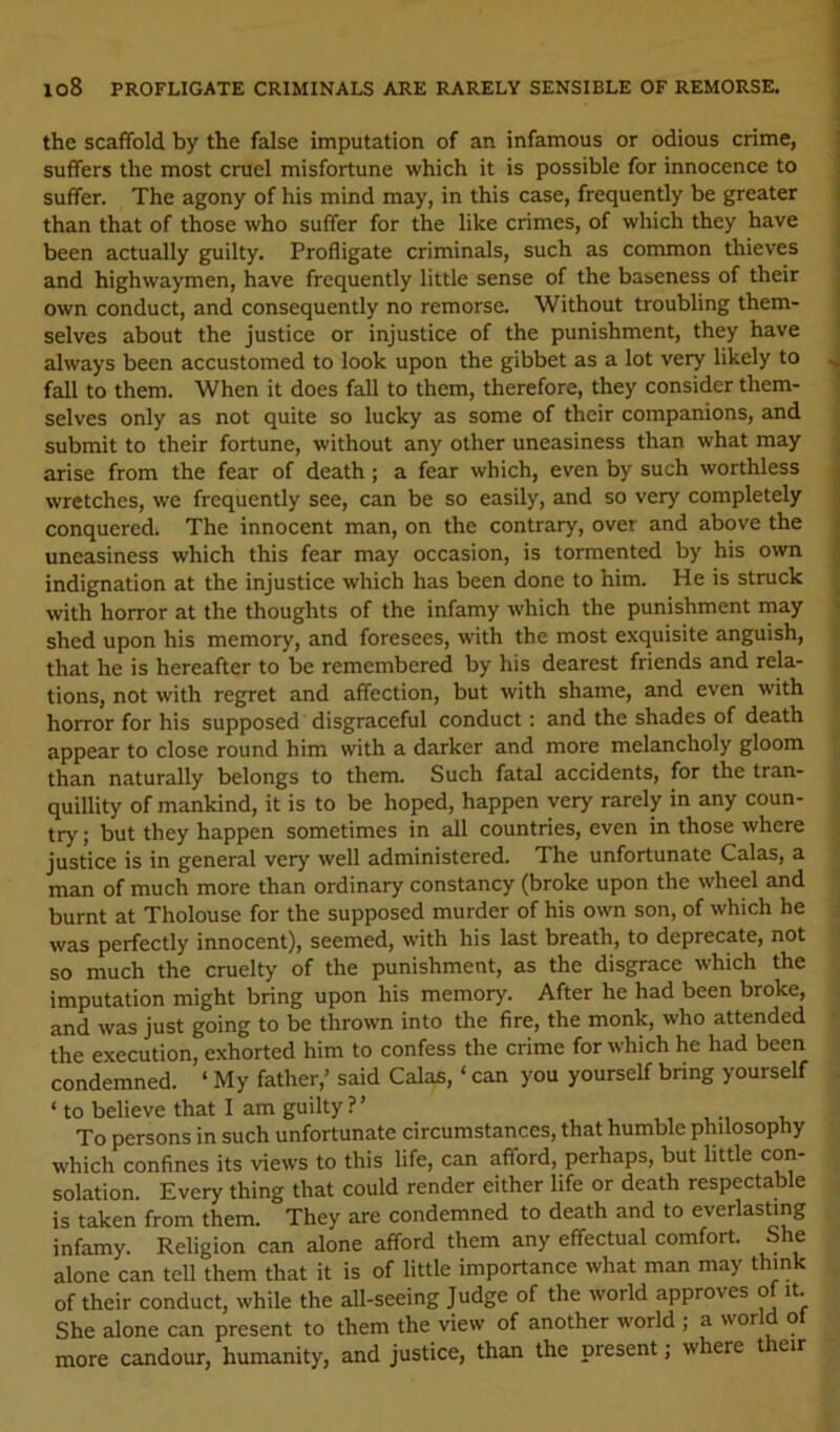 lo8 PROFLIGATE CRIMINALS ARE RARELY SENSIBLE OF REMORSE, the scaffold by the false imputation of an infamous or odious crime, suffers the most cruel misfortune which it is possible for innocence to suffer. The agony of his mind may, in this case, frequently be greater than that of those who suffer for the like crimes, of which they have been actually guilty. Profligate criminals, such as common thieves and highwaymen, have frequently little sense of the baseness of their own conduct, and consequently no remorse. Without troubling them- selves about the justice or injustice of the punishment, they have always been accustomed to look upon the gibbet as a lot very likely to fall to them. When it does fall to them, therefore, they consider them- selves only as not quite so lucky as some of their companions, and submit to their fortune, without any other uneasiness than what may arise from the fear of death; a fear which, even by such worthless wretches, we frequently see, can be so easily, and so very completely conquered. The innocent man, on the contrary, over and above the uneasiness which this fear may occasion, is tormented by his own indignation at the injustice which has been done to him. He is struck with horror at the thoughts of the infamy which the punishment inay shed upon his memory, and foresees, with the most exquisite anguish, that he is hereafter to be remembered by his dearest friends and rela- tions, not with regret and affection, but with shame, and even with horror for his supposed disgraceful conduct: and the shades of death appear to close round him with a darker and more melancholy gloom than naturally belongs to them. Such fatal accidents, for the tran- quillity of mankind, it is to be hoped, happen very rarely in any coun- try ; but they happen sometimes in all countries, even in those where justice is in general very well administered. The unfortunate Calas, a man of much more than ordinary constancy (broke upon the wheel and burnt at Tholouse for the supposed murder of his own son, of which he was perfectly innocent), seemed, with his last breath, to deprecate, not so much the cruelty of the punishment, as the disgrace which the imputation might bring upon his memory. After he had been broke, and was just going to be thrown into the fire, the monk, who attended the execution, exhorted him to confess the crime for which he had been condemned. ‘ My father,’ said Calas, ‘ can you yourself bring yourself ‘to believe that I am guilty?’ , To persons in such unfortunate circumstances, that humble philosophy which confines its views to this life, can afiord, perhaps, but little con- solation. Every thing that could render either life or death respectable is taken from them. They are condemned to death and to everlasting infamy. Religion can alone afford them any effectual comfort. She alone can tell them that it is of little importance what man may think of their conduct, while the all-seeing Judge of the world approves o it. She alone can present to them the view of another world ; a world ot more candour, humanity, and justice, than the present; where t leir