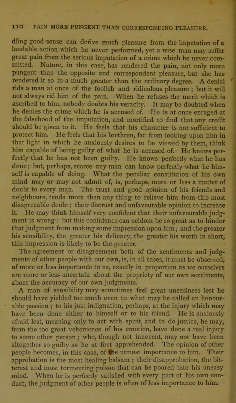 dling good sense can derive much pleasure from the imputation of a 1 laudable action which he never performed, yet a wise man may suffer ^ great pain from the serious imputation of a crime which he never com- ! mitted. Nature, in this case, has rendered the pain, not only more pungent than the opposite and correspondent pleasure, but she has rendered it so in a much greater than the ordinary degree. A denial ’’ rids a man at once of the foolish and ridiculous pleasure ; but it will not always rid him of the pain. When he refuses the merit which is I ascribed to him, nobody doubts his veracity. It may be doubted when j he denies the crime which he is accused of. He is at once enraged at ; the falsehood of the imputation, and mortified to find that any credit ; should be given to it. He feels that his character is not sufficient to t protect him. He feels that his brethren, far from looking upon him in i that light in which he anxiously desires to be viewed by them, think i him capable of being guilty of what he is accused of. He knows per- ? fectly that he has not been guilty. He knows perfectly what he has j done; but, perhaps, scarce any man can know perfectly what he him- ^ self is capable of doing. What the peculiar constitution of his own > mind may or may not admit of, is, perhaps, more or less a matter of doubt to every man. The trust and good opinion of his friends and neighbours, tends more than any thing to relieve him from this most disagreeable doubt; their distrust and unfavourable opinion to increase it. He may think himself very confident that their unfavourable judg- ment is wrong : but this confidence can seldom be so great as to hinder that Judgment from making some impression upon him; and the greater his sensibility, the greater his delicacy, the greater his worth in short, this impression is likely to be the greater. The agreement or disagreement both of the sentiments and judg- ments of other people with our own, is, in all cases, it must be observed, ' of more or less importande to us, exactly in proportion as we ourselves are more or less uncertain about the propriety of our own sentiments, about the accuracy of our own judgments. A man of sensibility may sometimes feel great uneasiness lest he should have yielded too much even to what may be called an honour- able passion ; to his just indignation, perhaps, at the injury which may have been done either to himself or to his friend. He is anxiously afraid lest, meaning only to act with spirit, and to do justice, he may, from the too great vehemence of his emotion, have done a real injury to some other person ; who, though not innocent, may not have been altogether so guilty as he at first apprehended. The opinion of other people becomes, in this case, of Hie utmost importance to him. Their approbation is the most healing balsam ; their disapprobation, the bit- terest and most tormenting poison that can be poured into his uneasy mind. When he is perfectly satisfied with every part of his own con- duct, the judgment of other people is often of less importance to him.