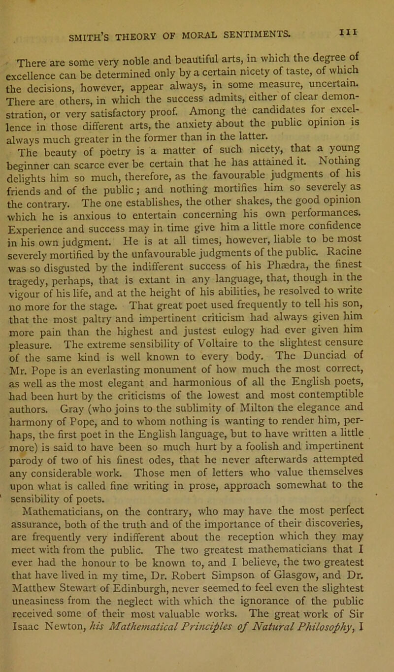There are some very noble and beautiful arts, in which the degree of excellence can be determined only by a certain nicety of taste, of which the decisions, however, appear always, in some measure, uncertain. There are others, in which the success admits, either of clear demon- stration, or very satisfactory proof. Among the candidates for excel- lence in those different arts, the anxiety about the public opinion is always much greater in the former than in the latter. The beauty of poetry is a matter of such nicety, that a young beginner can scarce ever be certain that he has attained it. Nothing delights him so much, therefore, as the favourable judgments of his friends and of the public; and nothing mortifies him so severely as the contrary. The one establishes, the other shakes, the good opinion which he is anxious to entertain concerning his own performances. Experience and success may in time give him a little more confidence in his own judgment. He is at all times, however, liable to be most severely mortified by the unfavourable judgments of the public. Racine was so disgusted by the indifferent success of his Phaedra, the finest tragedy, perhaps, that is extant in any language, that, though in the vigour of his life, and at the height of his abilities, be resolved to write no more for the stage. That great poet used frequently to tell his son, that the most paltry and impertinent criticism had always given him more pain than the highest and justest eulogy had ever given him pleasure. The extreme sensibility of Voltaire to the slightest censure of the same kind is well known to every body. The Dunciad of Mr. Pope is an everlasting monument of how much the most correct, as well as the most elegant and harmonious of all the English poets, had been hurt by the criticisms of the lowest and most contemptible authors. Gray (who joins to the sublimity of Milton the elegance and harmony of Pope, and to whom nothing is wanting to render him, per- haps, the first poet in the English language, but to have written a little more) is said to have been so much hurt by a foolish and impertinent parody of two of his finest odes, that he never afterwards attempted any considerable work. Those men of letters who value themselves upon what is called fine writing in prose, approach somewhat to the sensibility of poets. Mathematicians, on the contrary, who may have the most perfect assurance, both of the truth and of the importance of their discoveries, are frequently very indifferent about the reception which they may meet with from the public. The two greatest mathematicians that I ever had the honour to be known to, and I believe, the two greatest that have lived in my time. Dr. Robert Simpson of Glasgow, and Dr. Matthew Stewart of Edinburgh, never seemed to feel even the slightest uneasiness from the neglect with which the ignorance of the public received some of their most valuable works. The great work of Sir Isaac Newton,/«if Mathematical Principles of Natural Philosophy, I