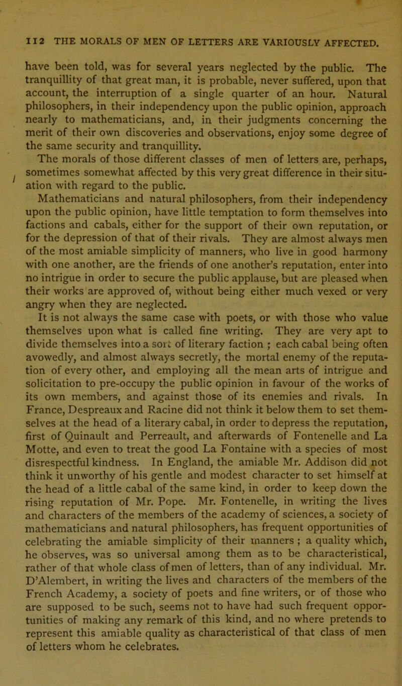 have been told, was for several years neglected by the public. The tranquillity of that great man, it is probable, never suffered, upon that account, the interruption of a single quarter of an hour. Natural philosophers, in their independency upon the public opinion, approach nearly to mathematicians, and, in their judgments concerning the merit of their own discoveries and observations, enjoy some degree of the same security and tranquillity. The morals of those different classes of men of letters are, perhaps, sometimes somewhat affected by this very great difference in their situ- ation with regard to the public. Mathematicians and natural philosophers, from their independency upon the public opinion, have little temptation to form themselves into factions and cabals, either for the support of their own reputation, or for the depression of that of their rivals. They are almost always men of the most amiable simplicity of manners, who live in good harmony with one another, are the friends of one another’s reputation, enter into no intrigue in order to secure the public applause, but are pleased when their works are approved of, without being either much vexed or very angry when they are neglected. It is not always the same case with poets, or with those who value themselves upon what is called fine writing. They are very apt to divide themselves into a sort of literary faction ; each cabal being often avowedly, and almost always secretly, the mortal enemy of the reputa- tion of every other, and employing all the mean arts of intrigue and solicitation to pre-occupy the public opinion in favour of the works of its own members, and against those of its enemies and rivals. In France, Despreaux and Racine did not think it below them to set them- selves at the head of a literary cabal, in order to depress the reputation, first of Quinault and Perreault, and afterwards of Fontenelle and La Motte, and even to treat the good La Fontaine with a species of most disrespectful kindness. In England, the amiable Mr. Addison did not think it unworthy of his gentle and modest character to set himself at the head of a little cabal of the same kind, in order to keep down the rising reputation of Mr. Pope. Mr. Fontenelle, in writing the lives and characters of the members of the academy of sciences, a society of mathematicians and natural philosophers, has frequent opportunities of celebrating the amiable simplicity of their manners ; a quality which, he observes, was so universal among them as to be characteristical, rather of that whole class of men of letters, than of any individual. Mr. D’Alembert, in writing the lives and characters of the members of the French Academy, a society of poets and fine writers, or of those who are supposed to be such, seems not to have had such frequent oppor- tunities of making any remark of this kind, and no where pretends to represent this amiable quality as characteristical of that class of men of letters whom he celebrates.