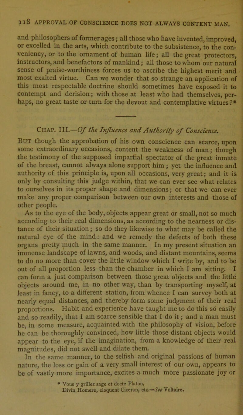 Il8 APPROVAL OF CONSCIENCE DOES NOT ALWAYS CONTENT MAN. and philosophers of former ages; all those who have invented, improved, or excelled in the arts, which contribute to the subsistence, to the con- veniency, or to the ornament of human life; all the great protectors, instructors, and benefactors of mankind; all those to whom our natural sense of praise-worthiness forces us to ascribe the highest merit and most exalted virtue. Can we wonder that so strange an application of this most respectable doctrine should sometimes have exposed it to contempt and derision; with those at least who had themselves, per- haps, no great taste or turn for the devout and contemplative virtues ?* Chap. III.—Of the Influence and Authority of Conscience. But though the approbation of his own conscience can scarce, upon some extraordinary occasions, content the weakness of man; though the testimony of the supposed impartial spectator of the great inmate of the breast, cannot always alone support him ; yet the influence and authority of this principle is, upon all occasions, very great; and it is only by consulting this judge within, that we can ever see what relates to ourselves in its proper shape and dimensions; or that we can ever make any proper comparison between our own interests and those of other people. As to the eye of the body, objects appear great or small, not so much according to their real dimensions, as according to the nearness or dis- tance of their situation; so do they likewise to what may be called the natural eye of the mind: and we remedy the defects of both these organs pretty much in the same manner. In my present situation an immense landscape of lawns, and woods, and distant mountains, seems to do no more than cover the little window which I write by, and to be out of all proportion less than the chamber in which I am sitting. I can form a just comparison between those great objects and the little objects around me, in no other way, than by transporting myself, at least in fancy, to a different station, from whence I can survey both at nearly equal distances, and thereby form some judgment of their real proportions. Habit and experience have taught me to do this so easily and so readily, that I am scarce sensible that I do it; and a man must be, in some measure, acquainted with the philosophy of vision, before he can be thoroughly convinced, how little those distant objects would appear to the eye, if the imagination, from a knowledge of their real magnitudes, did not swell and dilate them. In the same manner, to the selfish and original passions of human nature, the loss or gain of a very small interest of our own, appears to be of vastly more importance, excites a much more passionate joy or • Vous y grillcz sage et docte Platon, Diviu Homere, eloquent Ciccrun, etc.—Voltaire#