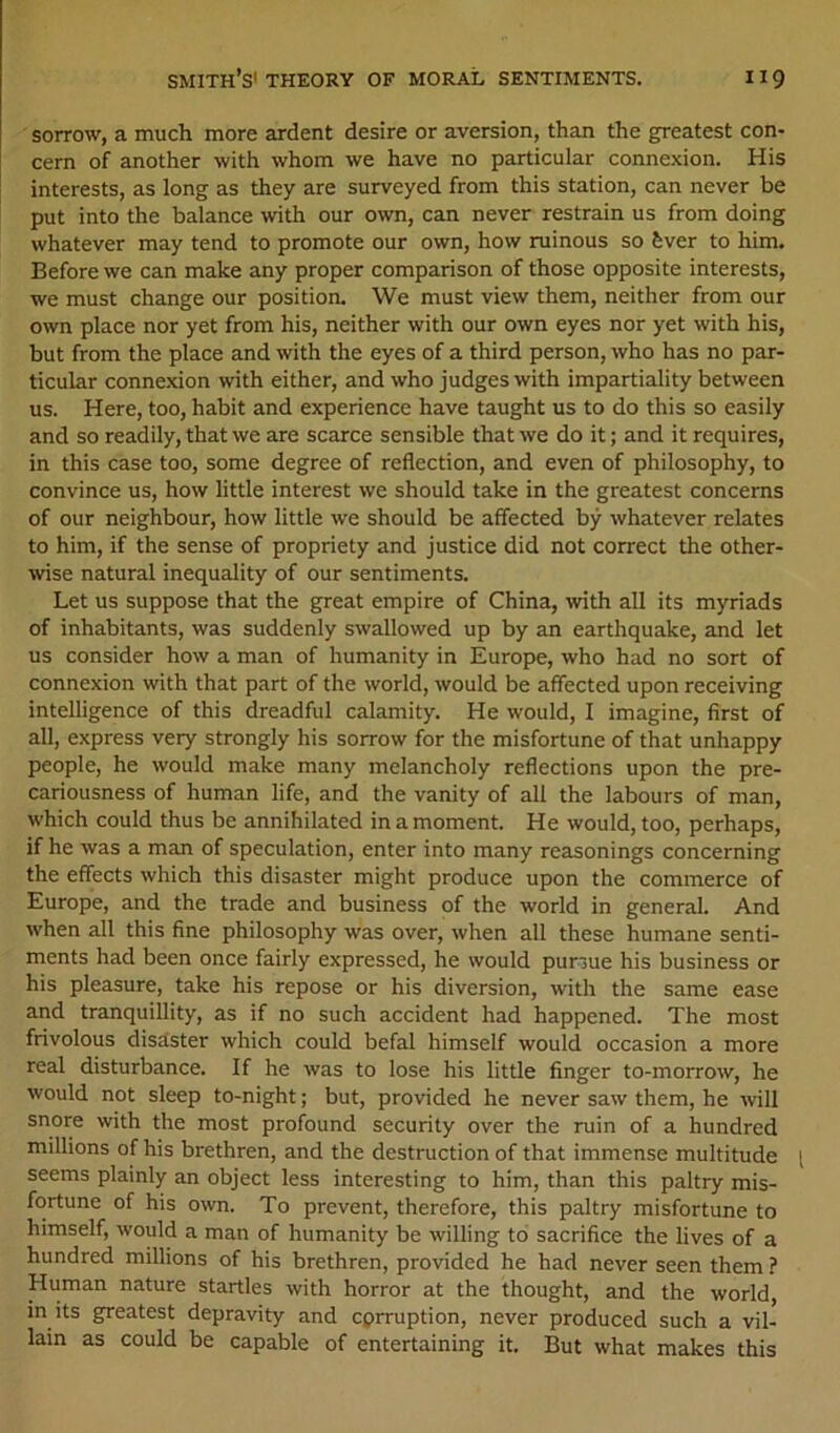 sorrow, a much more ardent desire or aversion, than the greatest con- cern of another with whom we have no particular connexion. His interests, as long as they are surveyed from this station, can never be put into the balance with our own, can never restrain us from doing whatever may tend to promote our own, how ruinous so fever to him. Before we can make any proper comparison of those opposite interests, we must change our position. We must view them, neither from our own place nor yet from his, neither with our own eyes nor yet with his, but from the place and with the eyes of a third person, who has no par- ticular connexion with either, and who judges with impartiality between us. Here, too, habit and experience have taught us to do this so easily and so readily, that we are scarce sensible that we do it; and it requires, in this case too, some degree of reflection, and even of philosophy, to convince us, how little interest we should take in the greatest concerns of our neighbour, how little we should be affected by whatever relates to him, if the sense of propriety and justice did not correct the other- wise natural inequality of our sentiments. Let us suppose that the great empire of China, with all its myriads of inhabitants, was suddenly swallowed up by an earthquake, and let us consider how a man of humanity in Europe, who had no sort of connexion with that part of the world, would be affected upon receiving intelligence of this dreadful calamity. He would, I imagine, first of all, express very strongly his sorrow for the misfortune of that unhappy people, he would make many melancholy reflections upon the pre- cariousness of human life, and the vanity of all the labours of man, which could thus be annihilated in a moment. He would, too, perhaps, if he was a man of speculation, enter into many reasonings concerning the effects which this disaster might produce upon the commerce of Europe, and the trade and business of the world in general. And when all this fine philosophy was over, when all these humane senti- ments had been once fairly expressed, he would pursue his business or his pleasure, take his repose or his diversion, with the same ease and tranquillity, as if no such accident had happened. The most frivolous disaster which could befal himself would occasion a more real disturbance. If he was to lose his little finger to-morrow, he would not sleep to-night; but, provided he never saw them, he will snore with the most profound security over the ruin of a hundred millions of his brethren, and the destruction of that immense multitude seems plainly an object less interesting to him, than this paltry mis- fortune of his own. To prevent, therefore, this paltry misfortune to himself, would a man of humanity be willing to sacrifice the lives of a hundred millions of his brethren, provided he had never seen them ? Human nature startles with horror at the thought, and the world, in its greatest depravity and cprruption, never produced such a vil- lain as could be capable of entertaining it. But what makes this