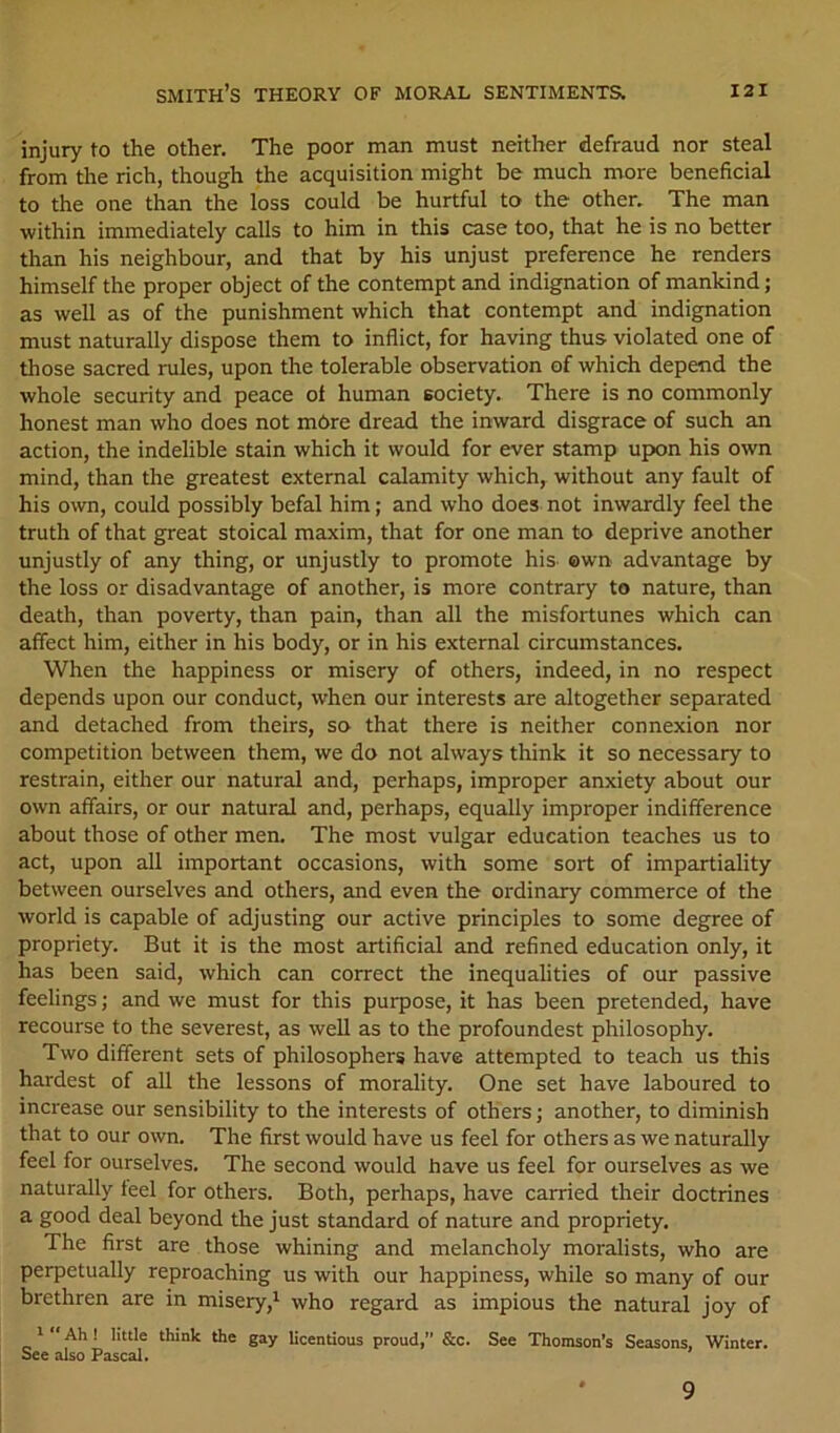 injury to the other. The poor man must neither defraud nor steal from the rich, though the acquisition might be much more beneficial to the one than the loss could be hurtful to the other. The man within immediately calls to him in this case too, that he is no better than his neighbour, and that by his unjust preference he renders himself the proper object of the contempt and indignation of mankind; as well as of the punishment which that contempt and indignation must naturally dispose them to inflict, for having thus violated one of those sacred rules, upon the tolerable observation of which depend the whole security and peace ol human society. There is no commonly honest man who does not mbre dread the inward disgrace of such an action, the indelible stain which it would for ever stamp upon his own mind, than the greatest external calamity which, without any fault of his own, could possibly befal him; and who does not inwardly feel the truth of that great stoical maxim, that for one man to deprive another unjustly of any thing, or unjustly to promote his own advantage by the loss or disadvantage of another, is more contrary to nature, than death, than poverty, than pain, than all the misfortunes which can affect him, either in his body, or in his external circumstances. When the happiness or misery of others, indeed, in no respect depends upon our conduct, when our interests are altogether separated and detached from theirs, so that there is neither connexion nor competition between them, we do not always think it so necessary to restrain, either our natural and, perhaps, improper anxiety about our own affairs, or our natural and, perhaps, equally improper indifference about those of other men. The most vulgar education teaches us to act, upon all important occasions, with some sort of impartiality between ourselves and others, and even the ordinary commerce of the world is capable of adjusting our active principles to some degree of propriety. But it is the most artificial and refined education only, it has been said, which can correct the inequalities of our passive feelings; and we must for this purpose, it has been pretended, have recourse to the severest, as well as to the profoundest philosophy. Two different sets of philosophers have attempted to teach us this hardest of all the lessons of morality. One set have laboured to increase our sensibility to the interests of others; another, to diminish that to our own. The first would have us feel for others as we naturedly feel for ourselves. The second would have us feel for ourselves as we naturally feel for others. Both, perhaps, have carried their doctrines a good deal beyond the just standard of nature and propriety. The first are those whining and melancholy moralists, who are perpetually reproaching us with our happiness, while so many of our brethren are in misery,^ who regard as impious the natural joy of ' Ah ! little think the gay licentious proud,” &c. See Thomson’s Seasons, Winter. See also Pascal. 9