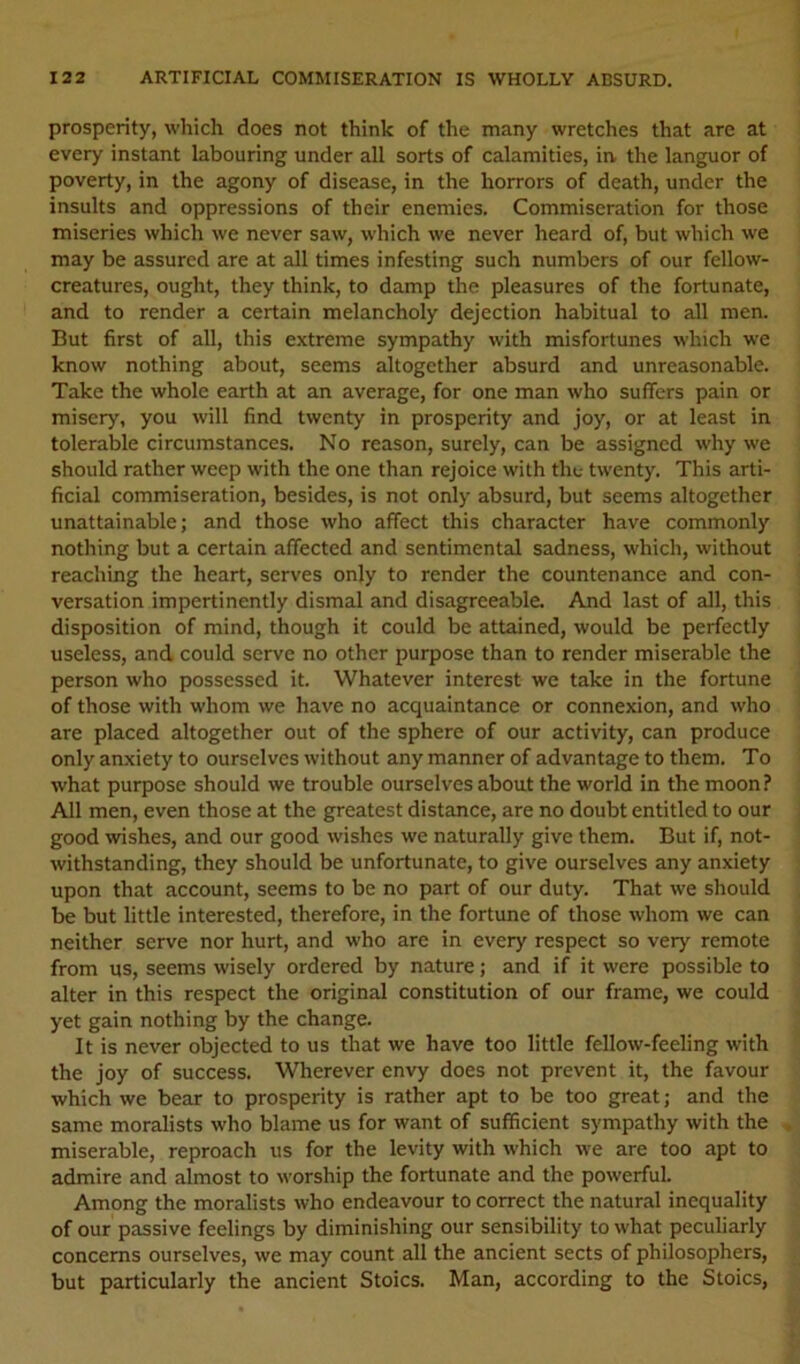 prosperity, which does not think of the many wretches that are at every instant labouring under all sorts of calamities, in the languor of poverty, in the agony of disease, in the horrors of death, under the insults and oppressions of their enemies. Commiseration for those miseries which we never saw, which we never heard of, but which we may be assured are at all times infesting such numbers of our fellow- creatures, ought, they think, to damp the pleasures of the fortunate, and to render a certain melancholy dejection habitual to all men. But first of all, this extreme sympathy with misfortunes which we know nothing about, seems altogether absurd and unreasonable. Take the whole earth at an average, for one man who suffers pain or misery, you will find twenty in prosperity and joy, or at least in tolerable circumstances. No reason, surely, can be assigned why we should rather weep with the one than rejoice with the twenty. This arti- ficial commiseration, besides, is not only absurd, but seems altogether unattainable; and those who affect this character have commonly nothing but a certain affected and sentimental sadness, which, without reaching the heart, serves only to render the countenance and con- versation impertinently dismal and disagreeable. And last of all, this disposition of mind, though it could be attained, would be perfectly useless, and could serve no other purpose than to render miserable the person who possessed it. Whatever interest we take in the fortune of those with whom we have no acquaintance or connexion, and who are placed altogether out of the sphere of our activity, can produce only anxiety to ourselves without any manner of advantage to them. To what purpose should we trouble ourselves about the world in the moon ? All men, even those at the greatest distance, are no doubt entitled to our good wishes, and our good wishes we naturally give them. But if, not- withstanding, they should be unfortunate, to give ourselves any anxiety upon that account, seems to be no part of our duty. That we should be but little interested, therefore, in the fortune of those whom we can neither serve nor hurt, and who are in every respect so very remote from us, seems wisely ordered by nature; and if it were possible to alter in this respect the original constitution of our frame, we could yet gain nothing by the change. It is never objected to us that we have too little fellow-feeling with the joy of success. Wherever envy does not prevent it, the favour which we bear to prosperity is rather apt to be too great; and the same moralists who blame us for want of sufficient sympathy with the miserable, reproach us for the levity with which we are too apt to admire and almost to worship the fortunate and the powerful. Among the moralists who endeavour to correct the natural inequality of our passive feelings by diminishing our sensibility to what peculiarly concerns ourselves, we may count all the ancient sects of philosophers, but particularly the ancient Stoics. Man, according to the Stoics,