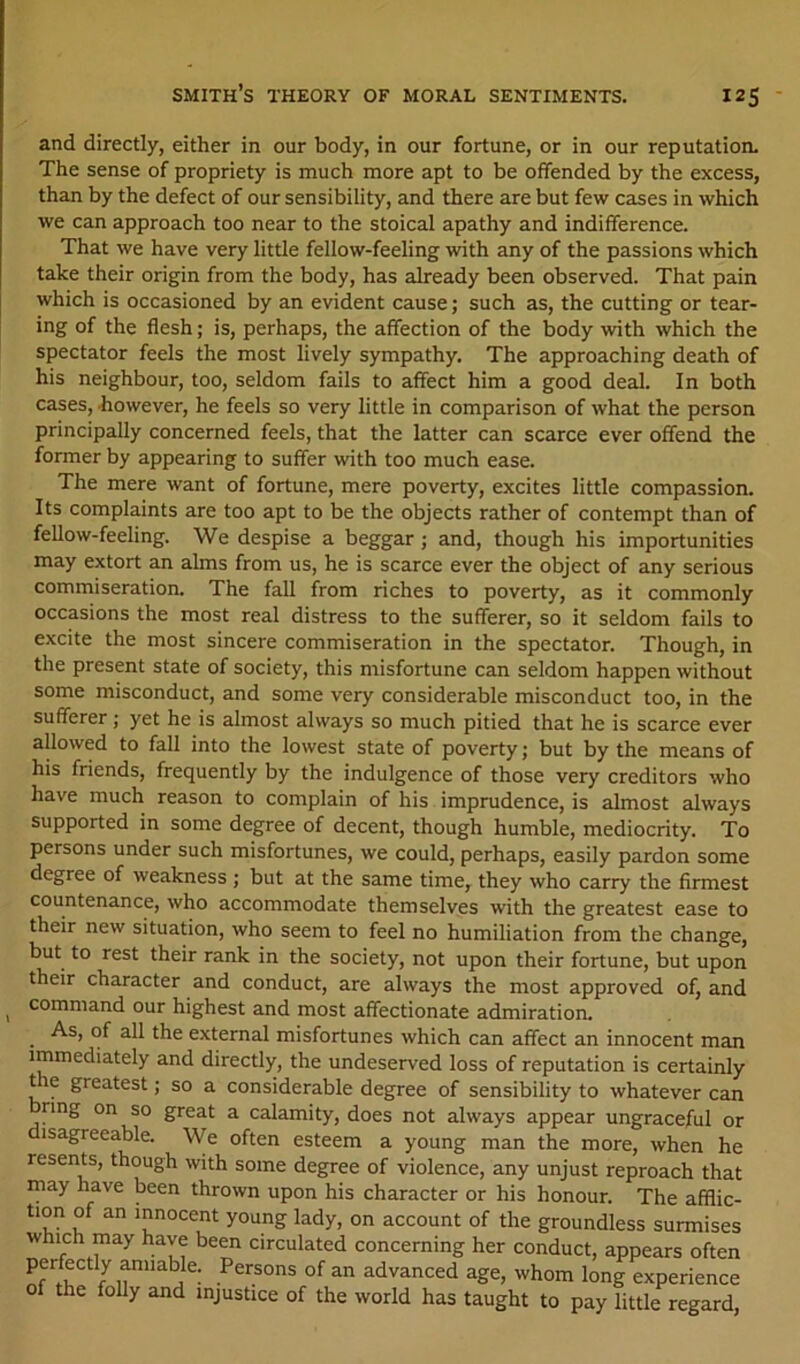 and directly, either in our body, in our fortune, or in our reputation. The sense of propriety is much more apt to be offended by the excess, than by the defect of our sensibility, and there are but few cases in which we can approach too near to the stoical apathy and indifference. That we have very little fellow-feeling with any of the passions which take their origin from the body, has already been observed. That pain which is occasioned by an evident cause; such as, the cutting or tear- ing of the flesh; is, perhaps, the affection of the body with which the spectator feels the most lively sympathy. The approaching death of his neighbour, too, seldom fails to affect him a good deal. In both cases, fiowever, he feels so very little in comparison of what the person principally concerned feels, that the latter can scarce ever offend the former by appearing to suffer with too much ease. The mere want of fortune, mere poverty, excites little compassion. Its complaints are too apt to be the objects rather of contempt than of fellow-feeling. We despise a beggar; and, though his importunities may extort an alms from us, he is scarce ever the object of any serious commiseration. The fall from riches to poverty, as it commonly occasions the most real distress to the sufferer, so it seldom fails to excite the most sincere commiseration in the spectator. Though, in the present state of society, this misfortune can seldom happen without some misconduct, and some very considerable misconduct too, in the sufferer; yet he is almost always so much pitied that he is scarce ever allowed to fall into the lowest state of poverty; but by the means of his friends, frequently by the indulgence of those very creditors who have much reason to complain of his imprudence, is almost always supported in some degree of decent, though humble, mediocrity. To persons under such misfortunes, we could, perhaps, easily pardon some degree of weakness ; but at the same time, they who carry the firmest countenance, who accommodate themselves with the greatest ease to their new situation, who seem to feel no humiliation from the change, but to rest their rank in the society, not upon their fortune, but upon their character and conduct, are always the most approved of, and command our highest and most affectionate admiration. ^ As, of all the external misfortunes which can affect an innocent man immediately and directly, the undeserved loss of reputation is certainly t e greatest; so a considerable degree of sensibility to whatever can ring on so great a calamity, does not always appear ungraceful or isagreeable. We often esteem a young man the more, when he resents, though with some degree of violence, any unjust reproach that may have been thrown upon his character or his honour. The afflic- tion of an innocent young lady, on account of the groundless surmises which may have been circulated concerning her conduct, appears often perfectly amiable. Persons of an advanced age, whom long experience of the folly and injustice of the world has taught to pay little regard.