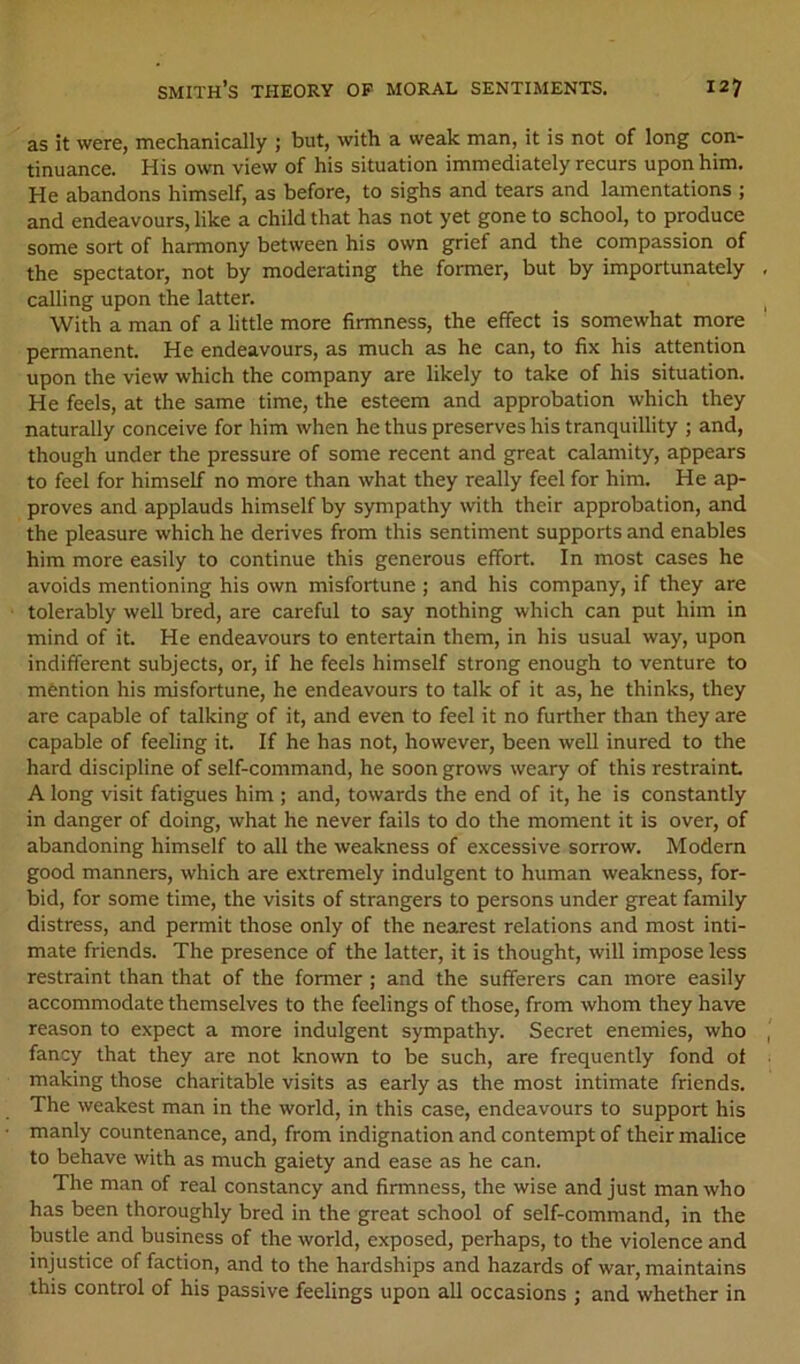 as it were, mechanically ; but, with a weak man, it is not of long con- tinuance. His own view of his situation immediately recurs upon him. He abandons himself, as before, to sighs and tears and lamentations ; and endeavours, like a child that has not yet gone to school, to produce some sort of harmony between his own grief and the compassion of the spectator, not by moderating the former, but by importunately calling upon the latter. With a man of a little more firmness, the effect is somewhat more permanent. He endeavours, as much as he can, to fix his attention upon the view which the company are likely to take of his situation. He feels, at the same time, the esteem and approbation which they naturally conceive for him when he thus preserves his tranquillity ; and, though under the pressure of some recent and great calamity, appears to feel for himself no more than what they really feel for him. He ap- proves and applauds himself by sympathy with their approbation, and the pleasure which he derives from this sentiment supports and enables him more easily to continue this generous effort. In most cases he avoids mentioning his own misfortune ; and his company, if they are tolerably well bred, are careful to say nothing which can put him in mind of it. He endeavours to entertain them, in his usual way, upon indifferent subjects, or, if he feels himself strong enough to venture to mention his misfortune, he endeavours to talk of it as, he thinks, they are capable of talking of it, and even to feel it no further than they are capable of feeling it. If he has not, however, been well inured to the hard discipline of self-command, he soon grows weary of this restraint A long visit fatigues him ; and, towards the end of it, he is constantly in danger of doing, what he never fails to do the moment it is over, of abandoning himself to all the weakness of excessive sorrow. Modern good manners, which are extremely indulgent to human weakness, for- bid, for some time, the visits of strangers to persons under great family distress, and permit those only of the nearest relations and most inti- mate friends. The presence of the latter, it is thought, will impose less restraint than that of the former; and the sufferers can more easily accommodate themselves to the feelings of those, from whom they have reason to expect a more indulgent sympathy. Secret enemies, who fancy that they are not known to be such, are frequently fond ot making those charitable visits as early as the most intimate friends. The weakest man in the world, in this case, endeavours to support his manly countenance, and, from indignation and contempt of their malice to behave with as much gaiety and ease as he can. The man of real constancy and firmness, the wise and just man who has been thoroughly bred in the great school of self-command, in the bustle and business of the world, exposed, perhaps, to the violence and injustice of faction, and to the hardships and hazards of war, maintains this control of his passive feelings upon all occasions ; and whether in