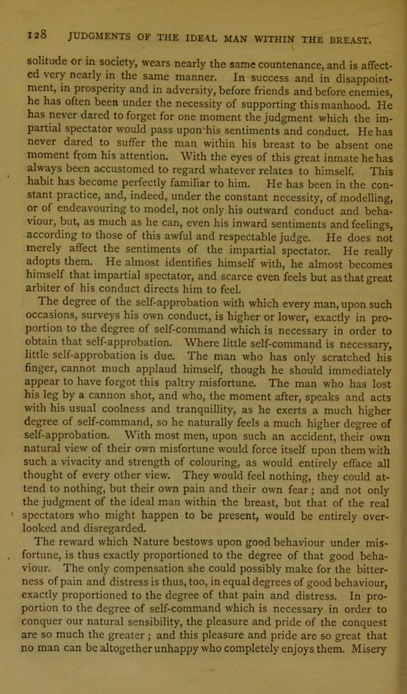 solitude or in society, wears nearly the same countenance, and is affect- ed very nearly in the same manner. In success and in disappoint- ment, in prosperity and in adversity, before friends and before enemies, he has often been under the necessity of supporting this manhood. He has never dared to forget for one moment the judgment which the im- partial spectator would pass upon his sentiments and conduct. He has never dared to suffer the man within his breast to be absent one moment from his attention. With the eyes of this great inmate he has always been accustomed to regard whatever relates to himself. This habit has become perfectly familiar to him. He has been in the con- stant practice, and, indeed, under the constant necessity, of modelling, or of endeavouring to model, not only his outward conduct and beha- viour, but, as much as he can, even his inward sentiments and feelings, according to those of this awful and respectable judge. He does not merely affect the sentiments of the impartial spectator. He really adopts them. He almost identifies himself with, he almost becomes himself that impartial spectator, and scarce even feels but as that great arbiter of his conduct directs him to feel. The degree of the self-approbation with which every man, upon such occasions, surveys his own conduct, is higher or lower, exactly in pro- portion to the degree of self-command which is necessary in order to obtain that self-approbation. Where little self-command is necessary, little self-approbation is due. The man who has only scratched his finger, cannot much applaud himself, though he should immediately appear to have forgot this paltry misfortune. The man who has lost his leg by a cannon shot, and who, the moment after, speaks and acts with his usual coolness and tranquillity, as he exerts a much higher degree of self-command, so he naturally feels a much higher degree of self-approbation. With most men, upon such an accident, their own natural view of their own misfortune would force itself upon them with such a vivacity and strength of colouring, as would entirely efface all thought of every other view. They would feel nothing, they could at- tend to nothing, but their own pain and their own fear; and not only the judgment of the ideal man within the breast, but that of the real spectators who might happen to be present, would be entirely over- looked and disregarded. The reward which Nature bestows upon good behaviour under mis- fortune, is thus exactly proportioned to the degree of that good beha- viour. The only compensation she could possibly make for the bitter- ness of pain and distress is thus, too, in equal degrees of good behaviour, exactly proportioned to the degree of that pain and distress. In pro- portion to the degree of self-command which is necessary in order to conquer our natural sensibility, the pleasure and pride of the conquest are so much the greater; and this pleasure and pride are so great that no man can be altogether unhappy who completely enjoys them. Misery