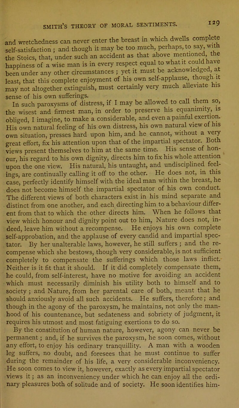 and wretchedness can never enter the breast in which dwells complete self-satisfaction ; and though it may be too much, perhaps, to say, with the Stoics, that, under such an accident as that above mentioned, the happiness of a wise man is in every respect equal to what it could have been under any other circumstances ; yet it must be acknowledged, a least, that this complete enjoyment of his own self-applause, though it may not altogether extinguish, must certainly very much alleviate his sense of his own sufferings. In such paroxysms of distress, if I may be allowed to call them so, the wisest and firmest man, in order to preserve his equanimity, is obliged, I imagine, to make a considerable, and even a painful exertion. His own natural feeling of his own distress, his own natural view of his own situation, presses hard upon him, and he cannot, without a very great effort, fix his attention upon that of the impartial spectator. Both views present themselves to him at the same time. His sense of hon- our, his regard to his own dignity, directs him to fix his whole attention upon the one view. His natural, his untaught, and undisciplined feel- ings, are continually calling it off to the other. He does not, in this case, perfectly identify himself with the ideal man within the breast, he does not become himself the impartial spectator of his own conduct. The different views of both characters exist in his mind separate and distinct from one another, and each directing him to a behaviour differ- ent from that to which the other directs him. When he follows that view which honour and dignity point out to him. Nature does not, in- deed, leave him without a recompense. He enjoys his own complete self-approbation, and the applause of every candid and impartial spec- tator. By her unalterable laws, however, he still suffers ; and the re- compense which she bestows, though very considerable, is not sufficient completely to compensate the sufferings which those laws inflict. Neither is it fit that it should. If it did completely compensate them, he could, from self-interest, have no motive for avoiding an accident which must necessarily diminish his utility both to himself and to society ; and Nature, from her parental care of both, meant that he should anxiously avoid all such accidents. He suffers, therefore; and though in the agony of the paroxysm, he maintains, not only the man- hood of his countenance, but sedateness and sobriety of judgment, it requires his utmost and most fatiguing exertions to do so. By the constitution of human nature, however, agony can never be permanent; and, if he survives the paroxysm, he soon comes, without any effort, to enjoy his ordinary tranquillity. A man with a wooden leg suffers, no doubt, and foresees that he must continue to suffer during the remainder of his life, a very considerable inconveniency. He soon comes to view it, however, exactly as every impartial spectator views it; as an inconveniency under which he can enjoy all the ordi- nary pleasures both of solitude and of society. He soon identifies him-